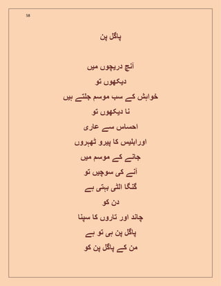 58
‫پن‬ ‫گل‬ ‫پ‬
‫در‬ ‫آنچ‬‫ی‬‫م‬ ‫چوں‬‫ی‬‫ں‬
‫د‬‫ی‬‫تو‬ ‫کھوں‬
‫موس‬ ‫س‬ ‫کے‬ ‫خواہش‬‫ہ‬ ‫تے‬ ‫ج‬‫ی‬‫ں‬
‫د‬ ‫ن‬‫ی‬‫تو‬ ‫کھوں‬
‫ر‬ ‫ع‬ ‫سے‬ ‫س‬ ‫احس‬‫ی‬
‫اوراب‬‫ی‬‫پ‬ ‫ک‬ ‫س‬‫ی‬‫ٹھہروں‬ ‫رو‬
‫م‬ ‫موس‬ ‫کے‬ ‫نے‬ ‫ج‬‫ی‬‫ں‬
‫ک‬ ‫آنے‬‫ی‬‫سوچ‬‫ی‬‫تو‬ ‫ں‬
‫الٹ‬ ‫گنگ‬‫ی‬‫بہت‬‫ی‬‫ہے‬
‫کو‬ ‫دن‬
‫سپن‬ ‫ک‬ ‫روں‬ ‫ت‬ ‫اور‬ ‫ند‬ ‫چ‬
‫ہ‬ ‫پن‬ ‫گل‬ ‫پ‬‫ی‬‫ہے‬ ‫تو‬
‫کو‬ ‫پن‬ ‫گل‬ ‫پ‬ ‫کے‬ ‫من‬
 
