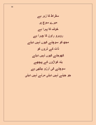 66
‫ہے‬ ‫زہر‬ ‫ک‬ ‫سقراط‬
‫م‬‫ی‬‫پر‬ ‫سوچ‬ ‫رے‬
‫ہے‬ ‫پہرا‬ ‫ک‬ ‫خوف‬
‫ہے‬ ‫چہرا‬ ‫ک‬ ‫راون‬ ‫روبرو‬
‫کو‬ ‫مجھ‬‫ک‬ ‫سوچنے‬‫ی‬‫نہ‬ ‫وں‬‫ی‬‫د‬ ‫ں‬‫ی‬‫تے‬
‫کو‬ ‫ذروں‬ ‫کے‬ ‫ذات‬
‫ک‬ ‫کھوجنے‬‫ی‬‫نہ‬ ‫وں‬‫ی‬‫د‬ ‫ں‬‫ی‬‫تے‬
‫پ‬ ‫کے‬ ‫کواڑوں‬ ‫بند‬‫ی‬‫چھے‬
‫ک‬ ‫سوچنے‬‫ی‬‫ب‬ ‫آرزو‬‫ی‬‫ٹھ‬‫ی‬‫ہے‬
‫جو‬‫ج‬‫ی‬‫نہ‬ ‫نے‬‫ی‬‫د‬ ‫ں‬‫ی‬‫ت‬‫ی‬‫نہ‬ ‫مرنے‬‫ی‬‫د‬ ‫ں‬‫ی‬‫ت‬‫ی‬
 