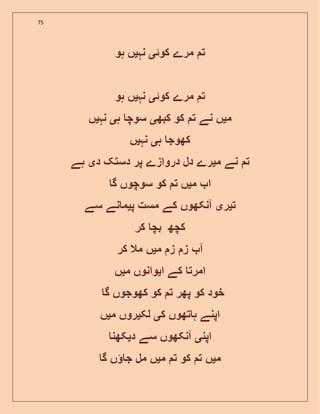 75
‫کوئ‬ ‫مرے‬ ‫ت‬‫ی‬‫نہ‬‫ی‬‫ہو‬ ‫ں‬
‫کوئ‬ ‫مرے‬ ‫ت‬‫ی‬‫نہ‬‫ی‬‫ہو‬ ‫ں‬
‫م‬‫ی‬‫کبھ‬ ‫کو‬ ‫ت‬ ‫نے‬ ‫ں‬‫ی‬‫ہ‬ ‫سوچ‬‫ی‬‫نہ‬‫ی‬‫ں‬
‫ہ‬ ‫کھوج‬‫ی‬‫نہ‬‫ی‬‫ں‬
‫نے‬ ‫ت‬‫م‬‫ی‬‫د‬ ‫دستک‬ ‫پر‬ ‫دروازے‬ ‫دل‬ ‫رے‬‫ی‬‫ہے‬
‫م‬ ‫ا‬‫ی‬‫گ‬ ‫سوچوں‬ ‫کو‬ ‫ت‬ ‫ں‬
‫ت‬‫ی‬‫ر‬‫ی‬‫پ‬ ‫مست‬ ‫کے‬ ‫آنکھوں‬‫ی‬‫سے‬ ‫نے‬ ‫م‬
‫کر‬ ‫بچ‬ ‫کچھ‬
‫م‬ ‫ز‬ ‫ز‬ ‫آ‬‫ی‬‫کر‬ ‫مال‬ ‫ں‬
‫ا‬ ‫کے‬ ‫امرت‬‫ی‬‫م‬ ‫وانوں‬‫ی‬‫ں‬
‫کو‬ ‫خود‬‫گ‬ ‫کھوجوں‬ ‫کو‬ ‫ت‬ ‫پھر‬
‫ک‬ ‫تھوں‬ ‫ہ‬ ‫اپنے‬‫ی‬‫لک‬‫ی‬‫م‬ ‫روں‬‫ی‬‫ں‬
‫اپن‬‫ی‬‫د‬ ‫سے‬ ‫آنکھوں‬‫ی‬‫کھن‬
‫م‬‫ی‬‫م‬ ‫ت‬ ‫کو‬ ‫ت‬ ‫ں‬‫ی‬‫گ‬ ‫ں‬ ‫ج‬ ‫مل‬ ‫ں‬
 