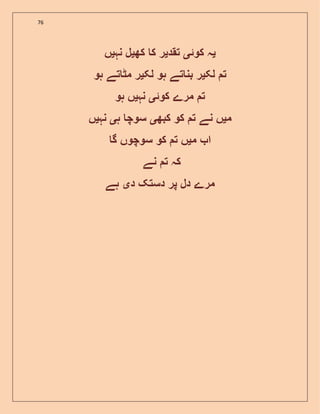 76
‫ی‬‫کوئ‬ ‫ہ‬‫ی‬‫تقد‬‫ی‬‫کھ‬ ‫ک‬ ‫ر‬‫ی‬‫نہ‬ ‫ل‬‫ی‬‫ں‬
‫لک‬ ‫ت‬‫ی‬‫لک‬ ‫ہو‬ ‫تے‬ ‫بن‬ ‫ر‬‫ی‬‫ہو‬ ‫تے‬ ‫مٹ‬ ‫ر‬
‫کوئ‬ ‫مرے‬ ‫ت‬‫ی‬‫نہ‬‫ی‬‫ہو‬ ‫ں‬
‫م‬‫ی‬‫کبھ‬ ‫کو‬ ‫ت‬ ‫نے‬ ‫ں‬‫ی‬‫ہ‬ ‫سوچ‬‫ی‬‫نہ‬‫ی‬‫ں‬
‫م‬ ‫ا‬‫ی‬‫گ‬ ‫سوچوں‬ ‫کو‬ ‫ت‬ ‫ں‬
‫نے‬ ‫ت‬ ‫کہ‬
‫د‬ ‫دستک‬ ‫پر‬ ‫دل‬ ‫مرے‬‫ی‬‫ہے‬
 