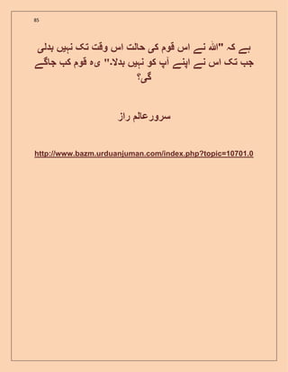 85
‫ک‬ ‫قو‬ ‫اس‬ ‫نے‬ ‫"ہللا‬ ‫کہ‬ ‫ہے‬‫ی‬‫نہ‬ ‫تک‬ ‫وقت‬ ‫اس‬ ‫لت‬ ‫ح‬‫ی‬‫بدل‬ ‫ں‬‫ی‬
‫نہ‬ ‫کو‬ ‫آپ‬ ‫اپنے‬ ‫نے‬ ‫اس‬ ‫تک‬ ‫ج‬‫ی‬‫بدال‬ ‫ں‬‫۔‬"‫ی‬‫گے‬ ‫ج‬ ‫ک‬ ‫قو‬ ‫ہ‬
‫گ‬‫ی‬‫؟‬
‫راز‬ ‫ل‬ ‫سرورع‬
http://www.bazm.urduanjuman.com/index.php?topic=10701.0
 