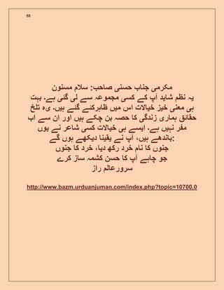 88
‫مکرم‬‫ی‬‫حسن‬ ‫جن‬‫ی‬‫مسنون‬ ‫سال‬ : ‫ح‬ ‫ص‬
‫ی‬‫ش‬ ‫نظ‬ ‫ہ‬‫ی‬‫کس‬ ‫کے‬ ‫آپ‬ ‫د‬‫ی‬‫ل‬ ‫سے‬ ‫مجموعہ‬‫ی‬‫گئ‬‫ی‬‫ہے‬‫۔‬‫بہت‬
‫ہ‬‫ی‬‫ن‬ ‫م‬‫ی‬‫خ‬‫ی‬‫خ‬ ‫ز‬‫ی‬‫م‬ ‫اس‬ ‫الت‬‫ی‬‫ہ‬ ‫گئے‬ ‫ہرکئے‬ ‫ظ‬ ‫ں‬‫ی‬‫ں‬‫۔‬‫ی‬‫خ‬ ‫ت‬ ‫ہ‬
‫ر‬ ‫ہم‬ ‫ئ‬ ‫حق‬‫ی‬‫زندگ‬‫ی‬‫ہ‬ ‫چکے‬ ‫بن‬ ‫حصہ‬ ‫ک‬‫ی‬‫ا‬ ‫سے‬ ‫ان‬ ‫اور‬ ‫ں‬
‫نہ‬ ‫ر‬ ‫م‬‫ی‬‫ہے‬ ‫ں‬‫۔‬‫ا‬‫ی‬‫ہ‬ ‫سے‬‫ی‬‫خ‬‫ی‬‫کس‬ ‫الت‬‫ی‬‫نے‬ ‫عر‬ ‫ش‬‫ی‬‫وں‬
‫ہ‬ ‫ندھے‬ ‫ب‬‫ی‬‫نے‬ ‫آپ‬ ،‫ں‬‫ی‬‫ق‬‫ی‬‫د‬ ‫ن‬‫ی‬‫گے‬ ‫ہوں‬ ‫کھے‬ :
‫د‬ ‫رکھ‬ ‫خرد‬ ‫ن‬ ‫ک‬ ‫جنوں‬‫ی‬‫جنوں‬ ‫ک‬ ‫خرد‬ ،
‫کرے‬ ‫ز‬ ‫س‬ ‫کشمہ‬ ‫حسن‬ ‫ک‬ ‫آپ‬ ‫ہے‬ ‫چ‬ ‫جو‬
‫راز‬ ‫ل‬ ‫سرورع‬
http://www.bazm.urduanjuman.com/index.php?topic=10700.0
 