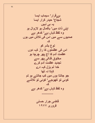91
‫بےقرار‬‘‫س‬‫ی‬‫ا‬ ‫م‬‫ی‬‫س‬
‫ع‬ ‫شج‬‘‫ح‬‫ی‬‫ا‬ ‫کرار‬ ‫در‬‫ی‬‫س‬
‫ی‬‫ہ‬ ‫ہ‬‫ی‬‫نہ‬‫ی‬‫ں‬
‫اپن‬‫ی‬‫م‬ ‫ذات‬‫ی‬‫ں‬‘‫ہو‬ ‫الزوال‬ ‫ہو‬ ‫ل‬ ‫کم‬ ‫ب‬
‫ہے‬ ‫ں‬ ‫کہ‬ ‫ظ‬ ‫ل‬ ‫وہ‬‘‫ہے‬ ‫کدھر‬
‫صد‬‫ی‬‫م‬ ‫سے‬ ‫وں‬‫ی‬‫ک‬ ‫اس‬ ‫ں‬‫ی‬‫م‬ ‫تالش‬‫ی‬‫ہوں‬ ‫ں‬
‫کہ‬
‫کو‬ ‫بشر‬ ‫نوع‬
‫ک‬ ‫اس‬‫ی‬‫دوں‬ ‫کہہ‬ ‫راز‬ ‫ک‬ ‫عظمتوں‬
‫ہو‬ ‫چرچ‬ ‫پھر‬ ‫آج‬ ‫ک‬ ‫آد‬ ‫عظمت‬
‫ک‬ ‫ف‬ ‫و‬ ‫مخ‬‫ی‬‫سے‬ ‫پھر‬
‫تجد‬‫ی‬‫عظمت‬ ‫د‬‫کرے‬ ‫آد‬
‫ل‬ ‫خدا‬‫ی‬‫دے‬ ‫کہہ‬ ‫زل‬
‫تھ‬ ‫نہ‬ ‫کہت‬
‫م‬ ‫ہوں‬ ‫نت‬ ‫ج‬ ‫جو‬‫ی‬‫ت‬ ‫ہو‬ ‫نتے‬ ‫ج‬ ‫ک‬ ‫ں‬
‫کوئ‬‫ی‬‫کھوجے‬ ‫تو‬‘‫کوئ‬‫ی‬‫تالشے‬ ‫تو‬
‫کہ‬
‫ہے‬ ‫ں‬ ‫کہ‬ ‫ظ‬ ‫ل‬ ‫وہ‬‘‫ہے‬ ‫کدھر‬
...........
‫ض‬ ‫ق‬‫ی‬‫حسن‬ ‫جرار‬‫ی‬
‫فرور‬‫ی‬٩٧٧
 