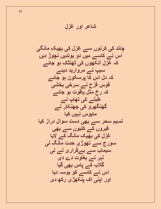 92
‫غزل‬ ‫اور‬ ‫عر‬ ‫ش‬
‫ک‬ ‫ند‬ ‫چ‬‫ی‬‫ک‬ ‫غزل‬ ‫سے‬ ‫کرنوں‬‫ی‬‫بھ‬‫ی‬‫نگ‬ ‫م‬ ‫ک‬‫ی‬
‫م‬ ‫سے‬ ‫ک‬ ‫نے‬ ‫اس‬‫ی‬‫بوند‬ ‫دو‬ ‫ں‬‫ی‬‫د‬ ‫نچوڑ‬ ‫ں‬‫ی‬‫ں‬
‫غزل‬ ‫کہ‬‫ک‬ ‫آنکھوں‬‫ی‬‫ئے‬ ‫ج‬ ‫ہو‬ ‫ٹھنڈک‬
‫س‬‫ی‬‫مروار‬ ‫نے‬ ‫پ‬‫ی‬‫د‬ ‫د‬‫ی‬‫ئے‬
‫ئے‬ ‫ج‬ ‫ہو‬ ‫پرسکون‬ ‫ک‬ ‫اس‬ ‫دل‬ ‫کہ‬
‫سرخ‬ ‫نے‬ ‫قزح‬ ‫قوس‬‫ی‬‫بخش‬‫ی‬
‫مثل‬ ‫رخ‬ ‫کہ‬‫ی‬‫ئے‬ ‫ج‬ ‫ہو‬ ‫قوت‬
‫ک‬ ‫ے‬ ‫طب‬‫ی‬‫نے‬ ‫پ‬ ‫تھ‬
‫ک‬ ‫گھنگھرو‬‫ی‬‫نے‬ ‫ر‬ ‫جھنک‬
‫م‬‫ی‬‫نہ‬ ‫وس‬‫ی‬‫ک‬ ‫ں‬‫ی‬
‫نس‬‫ی‬‫بھ‬ ‫سے‬ ‫سحر‬‫ی‬‫ک‬ ‫دراز‬ ‫سوال‬ ‫دست‬‫ی‬
‫بھ‬ ‫سے‬ ‫کتبوں‬ ‫کے‬ ‫قبروں‬‫ی‬
‫ک‬ ‫غزل‬‫ی‬‫بھ‬‫ی‬‫ال‬ ‫کے‬ ‫نگ‬ ‫م‬ ‫ک‬‫ی‬
‫سورج‬‫تھوڑ‬ ‫سے‬‫ی‬‫ل‬ ‫نگ‬ ‫م‬ ‫حدت‬‫ی‬
‫س‬‫ی‬‫بےقرار‬ ‫سے‬ ‫م‬‫ی‬‫ل‬ ‫لے‬‫ی‬
‫د‬ ‫دے‬ ‫وت‬ ‫بغ‬ ‫نے‬ ‫لہر‬‫ی‬
‫بھ‬ ‫س‬ ‫پ‬ ‫کے‬ ‫گال‬‫ی‬‫گ‬‫ی‬
‫د‬ ‫بوسہ‬ ‫کو‬ ‫سے‬ ‫ک‬ ‫نے‬ ‫اس‬‫ی‬
‫اپن‬ ‫اور‬‫ی‬‫پنکھڑ‬ ‫اک‬‫ی‬‫د‬ ‫رکھ‬‫ی‬
 