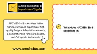 01
What does NAZMED SMS
specialize in?
NAZMED SMS specializes in the
manufacturing and exporting of high-
quality Surgical & Dental instruments,
a comprehensive range of Scissors,
and Orthopedic instruments.
www.smsindus.com
 