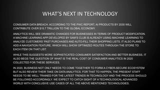WHAT’S NEXT IN TECHNOLOGY
CONSUMER DATA BREACH. ACCORDING TO THE PWC REPORT, AI PRODUCTS BY 2030 WILL
CONTRIBUTE OVER $15.7 TRILLION TO THE GLOBAL ECONOMY.
ANALYTICS WILL SEE DRAMATIC CHANGES FOR BUSINESSES IN TERMS OF PRODUCT MODIFICATION.
A MACHINE LEARNING APP DEVELOPED BY SAM’S CLUB IS ALREADY USING MACHINE LEARNING TO
ANALYZE CUSTOMERS’ PAST PURCHASES AND AUTO-FILL THEIR SHOPPING LISTS. IT ALSO PLANS TO
ADD A NAVIGATION FEATURE, WHICH WILL SHOW OPTIMIZED ROUTES THROUGH THE STORE TO
EACH ITEM ON THAT LIST.
WHILE THIS SUGGESTS MORE SOPHISTICATED CONSUMER SATISFACTION AND BETTER BUSINESS, IT
ALSO BEGS THE QUESTION OF WHAT IS THE REAL COST OF CONSUMER ANALYTICS IN 2020
COLLECTED FOR THESE SERVICES.
IN 2020, BUSINESS NOT ONLY NEEDS TO COME TOGETHER TO FORM A CYBER-SECURE ECOSYSTEM
BUT ALSO REVIEW THEIR TAKE ON DATA ANALYTICS. FOR THAT TO HAPPEN, THE PRESENT STAFF
NEEDS TO BE WELL TRAINED FOR THE LATEST TRENDS IN TECHNOLOGY AND THE PROCESS SHOULD
BE FOLLOWED ACCORDINGLY. WE EXPECT TO CATCH SIGHT OF A TECHNOLOGICAL ADVANCED
WORLD WITH CONCLUSIVE USE CASES OF ALL THE ABOVE MENTIONED TECHNOLOGIES.
 