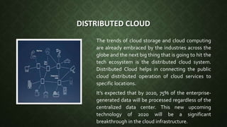 DISTRIBUTED CLOUD
The trends of cloud storage and cloud computing
are already embraced by the industries across the
globe and the next big thing that is going to hit the
tech ecosystem is the distributed cloud system.
Distributed Cloud helps in connecting the public
cloud distributed operation of cloud services to
specific locations.
It’s expected that by 2020, 75% of the enterprise-
generated data will be processed regardless of the
centralized data center. This new upcoming
technology of 2020 will be a significant
breakthrough in the cloud infrastructure.
 