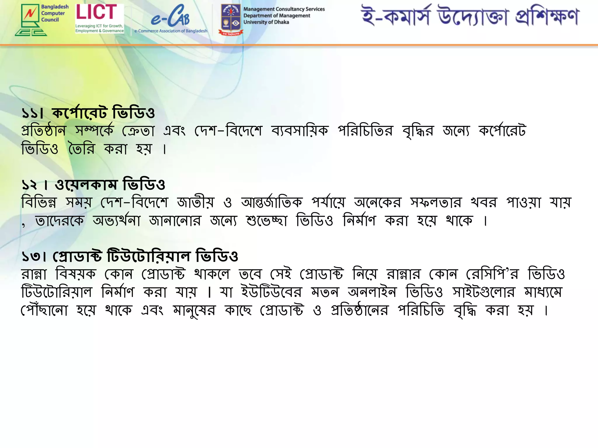 ১১। কদপসাদরে শিিশিিও
প্ররিষ্ঠান িম্পমকে গ্েিা এবিং গ্েশ-রবমেমশ বযবিারেক পরিরেরিি ব্রদ্ধি জমনয কমপোমিট
রভরডও তিরি কিা হে ।
১২ । ওদেলকাম শিিশিিও
রবরভন্ন িেে গ্েশ-রবমেমশ জািীে ও আন্তজে ারিক পর্োমে অমনমকি ি লিাি খবি পাওো র্াে
, িামেিমক অভযথেনা জানামনাি জমনয শুমভচ্ছা রভরডও রনেোে কিা হমে থামক ।
১৩। প্প্রািাক্ট টিউদোশিরোল শিিশিিও
িান্না রবষেক গ্কান গ্প্রাডাক্ট থাকমল িমব গ্িই গ্প্রাডাক্ট রনমে িান্নাি গ্কান গ্িরিরপ’ি রভরডও
টউমটারিোল রনেোে কিা র্াে । র্া ইউটউমবি েিন অনলাইন রভরডও িাইটগুমলাি োিযমে
গ্প ৌঁছামনা হমে থামক এবিং োনুমষি কামছ গ্প্রাডাক্ট ও প্ররিষ্ঠামনি পরিরেরি ব্রদ্ধ কিা হে ।
 