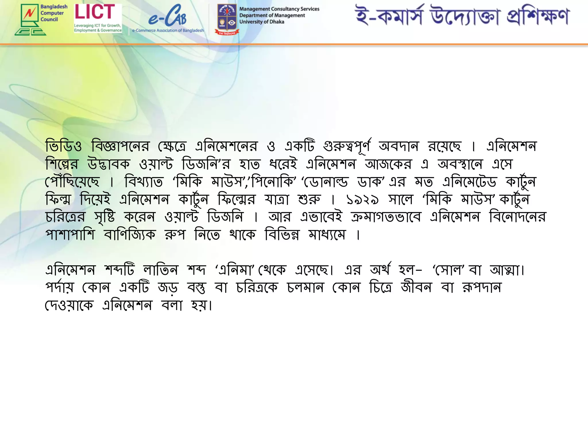রভরডও রবজ্ঞাপমনি গ্েমে এরনমেশমনি ও একট গুরুত্বপূেে অবোন িমেমছ । এরনমেশন
রশমেি উদ্ভাবক ওোল্ট রডজরন’ি হাি িমিই এরনমেশন আজমকি এ অবস্থামন এমি
গ্প ৌঁরছমেমছ । রবখযাি ‘রেরক োউি’,’রপমনারক’ ‘গ্ডানাল্ড ডাক’ এি েি এরনমেমটড কাটুে ন
র ল্ম রেমেই এরনমেশন কাটুে ন র মল্মি র্াো শুরু । ১৯২৯ িামল ‘রেরক োউি’ কাটুে ন
েরিমেি ি্রহ কমিন ওোল্ট রডজরন । আি এভামবই েোগিভামব এরনমেশন রবমনােমনি
পাশাপারশ বারেরজযক রুপ রনমি থামক রবরভন্ন োিযমে ।
এরনমেশন শব্দট লারিন শব্দ ‘এরনো’ গ্থমক এমিমছ। এি অথে হল- ‘গ্িাল’ বা আত্মা।
পেোে গ্কান একট জড় বস্তু বা েরিেমক েলোন গ্কান রেমে জীবন বা রূপোন
গ্েওোমক এরনমেশন বলা হে।
 