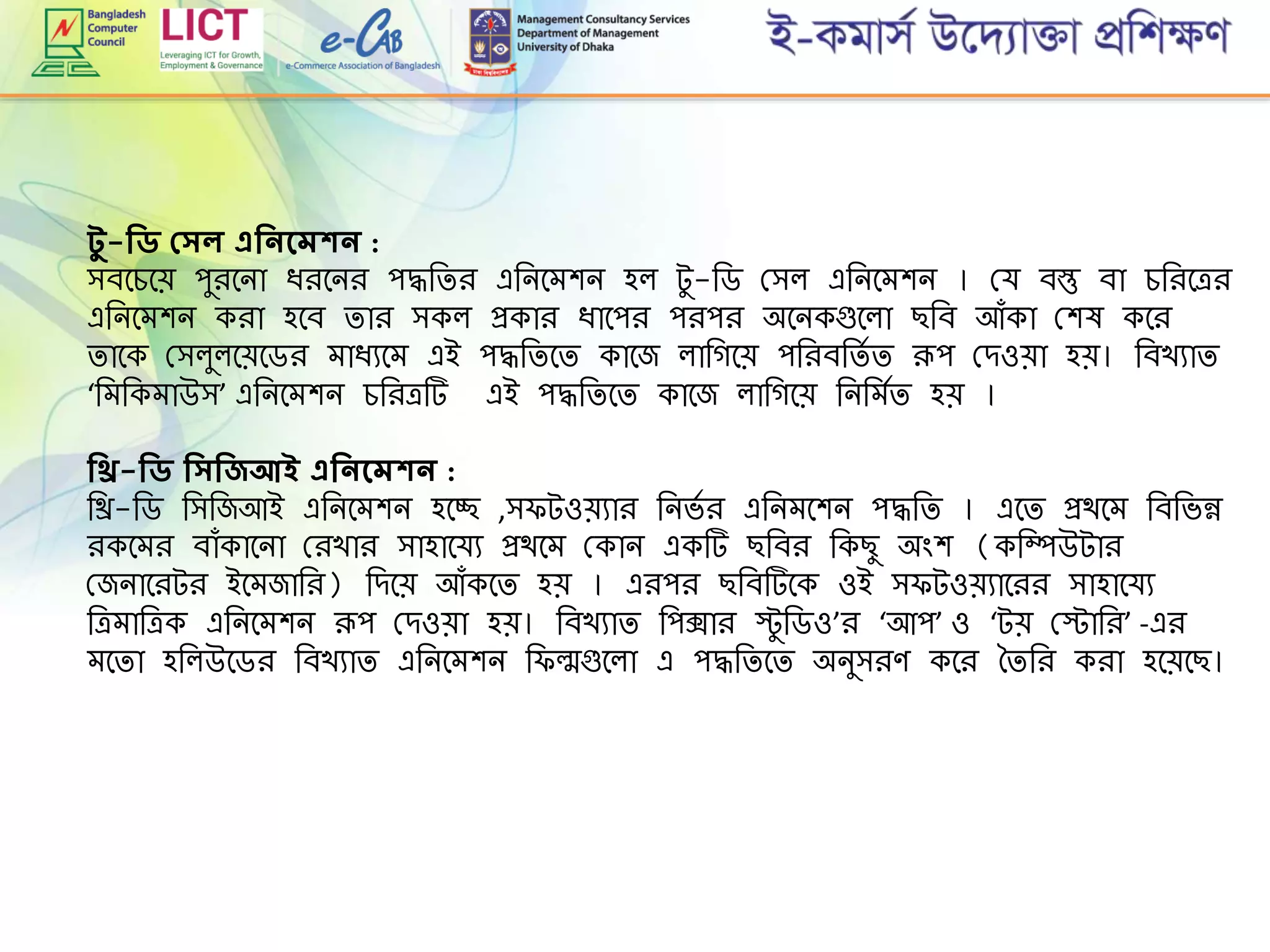েু -শিি প্র্ল এশিিদমকি :
িবমেমে পুিমনা িিমনি পদ্ধরিি এরনমেশন হল টু -রড গ্িল এরনমেশন । গ্র্ বস্তু বা েরিমেি
এরনমেশন কিা হমব িাি িকল প্রকাি িামপি পিপি অমনকগুমলা ছরব আৌঁকা গ্শষ কমি
িামক গ্িলুলমেমডি োিযমে এই পদ্ধরিমি কামজ লারগমে পরিবরিে ি রূপ গ্েওো হে। রবখযাি
‘রেরকোউি’ এরনমেশন েরিেট এই পদ্ধরিমি কামজ লারগমে রনরেেি হে ।
শিি-শিি শির্শিজআই এশিিদমকি :
রি-রড রিরজআই এরনমেশন হমচ্ছ ,ি টওেযাি রনভে ি এরনেমশন পদ্ধরি । এমি প্রথমে রবরভন্ন
িকমেি বাৌঁকামনা গ্িখাি িাহামর্য প্রথমে গ্কান একট ছরবি রকছু অিংশ (করম্পউটাি
গ্জনামিটি ইমেজারি) রেমে আৌঁকমি হে । এিপি ছরবটমক ওই ি টওেযামিি িাহামর্য
রেোরেক এরনমেশন রূপ গ্েওো হে। রবখযাি রপক্সাি স্টু রডও’ি ‘আপ’ ও ‘টে গ্স্টারি’ -এি
েমিা হরলউমডি রবখযাি এরনমেশন র ল্মগুমলা এ পদ্ধরিমি অনুিিে কমি তিরি কিা হমেমছ।
 