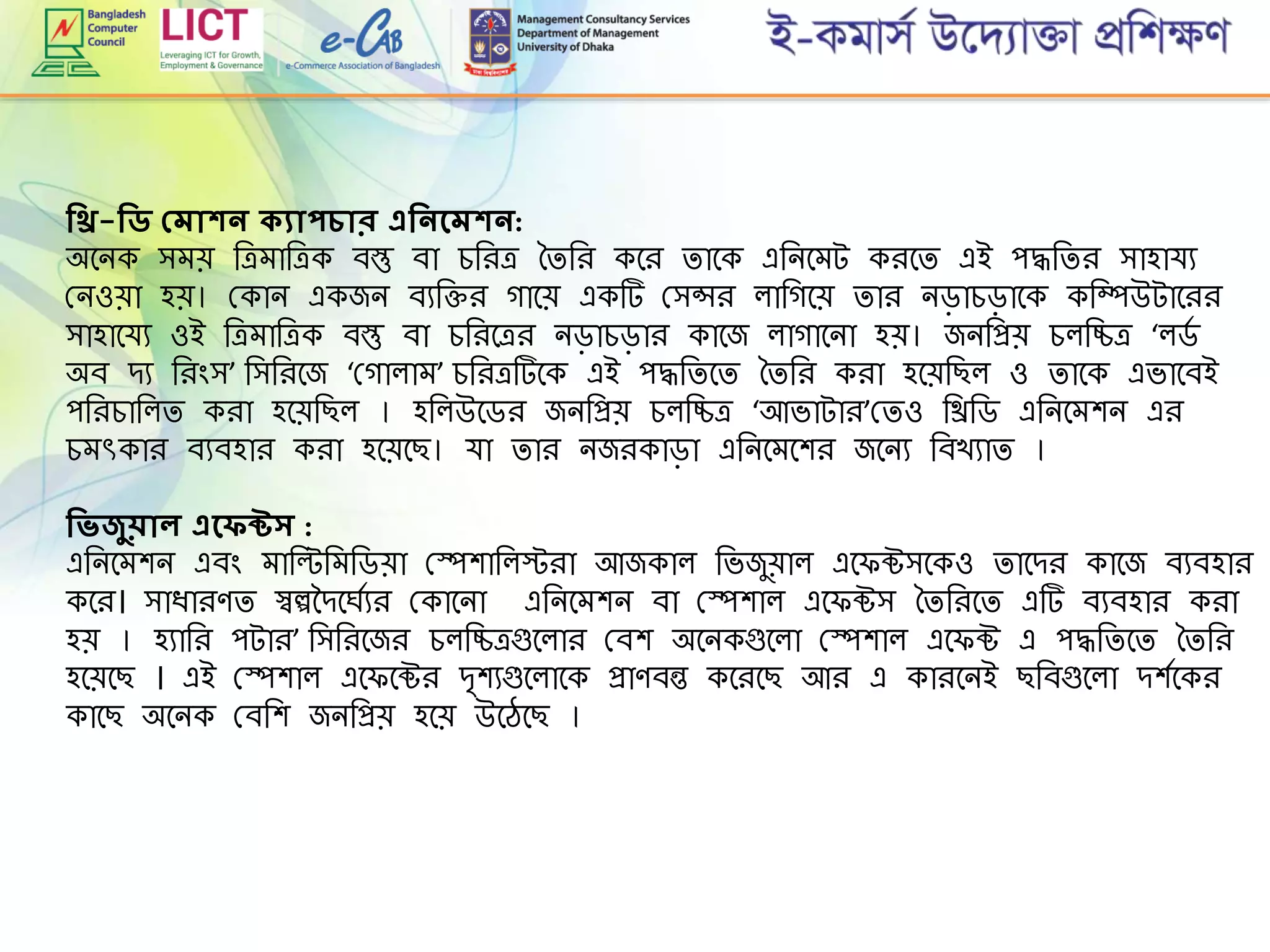 শিি-শিি প্মাকি কযাপচার এশিিদমকি:
অমনক িেে রেোরেক বস্তু বা েরিে তিরি কমি িামক এরনমেট কিমি এই পদ্ধরিি িাহার্য
গ্নওো হে। গ্কান একজন বযরক্তি গামে একট গ্িন্সি লারগমে িাি নড়ােড়ামক করম্পউটামিি
িাহামর্য ওই রেোরেক বস্তু বা েরিমেি নড়ােড়াি কামজ লাগামনা হে। জনরপ্রে েলরিে ‘লডে
অব েয রিিংি’ রিরিমজ ‘গ্গালাে’ েরিেটমক এই পদ্ধরিমি তিরি কিা হমেরছল ও িামক এভামবই
পরিোরলি কিা হমেরছল । হরলউমডি জনরপ্রে েলরিে ‘আভাটাি’গ্িও রিরড এরনমেশন এি
েেৎকাি বযবহাি কিা হমেমছ। র্া িাি নজিকাড়া এরনমেমশি জমনয রবখযাি ।
শিিজুোল এদফক্টর্ :
এরনমেশন এবিং োরল্টরেরডো গ্েশারলস্টিা আজকাল রভজুোল এম ক্টিমকও িামেি কামজ বযবহাি
কমি। িািািেি স্বেদেমঘেযি গ্কামনা এরনমেশন বা গ্েশাল এম ক্টি তিরিমি এট বযবহাি কিা
হে । হযারি পটাি’ রিরিমজি েলরিেগুমলাি গ্বশ অমনকগুমলা গ্েশাল এম ক্ট এ পদ্ধরিমি তিরি
হমেমছ । এই গ্েশাল এম মক্টি ে্শযগুমলামক প্রােবন্ত কমিমছ আি এ কািমনই ছরবগুমলা েশেমকি
কামছ অমনক গ্বরশ জনরপ্রে হমে উমেমছ ।
 