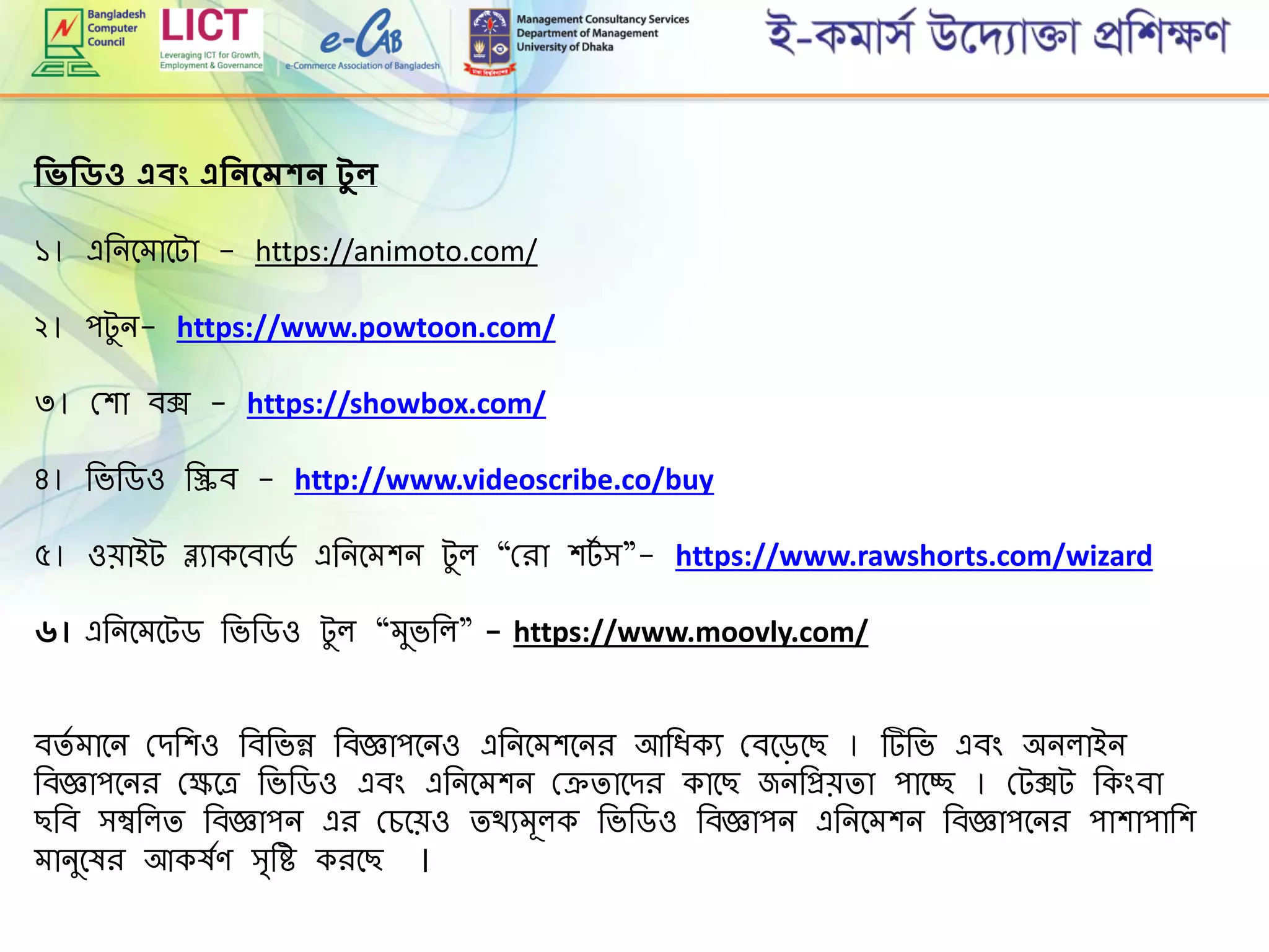 শিিশিিও এবং এশিিদমকি েু ল
১। এরনমোমটা - https://animoto.com/
২। পটুন- https://www.powtoon.com/
৩। গ্শা বক্স - https://showbox.com/
৪। রভরডও রিব - http://www.videoscribe.co/buy
৫। ওোইট ব্ল্যাকমবাডে এরনমেশন টুল “গ্িা শটে ি”- https://www.rawshorts.com/wizard
৬। এরনমেমটড রভরডও টুল “েুভরল” - https://www.moovly.com/
বিে োমন গ্েরশও রবরভন্ন রবজ্ঞাপমনও এরনমেশমনি আরিকয গ্বমড়মছ । টরভ এবিং অনলাইন
রবজ্ঞাপমনি গ্েমে রভরডও এবিং এরনমেশন গ্েিামেি কামছ জনরপ্রেিা পামচ্ছ । গ্টক্সট রকিংবা
ছরব িম্বরলি রবজ্ঞাপন এি গ্েমেও িথযেূলক রভরডও রবজ্ঞাপন এরনমেশন রবজ্ঞাপমনি পাশাপারশ
োনুমষি আকষেে ি্রহ কিমছ ।
 