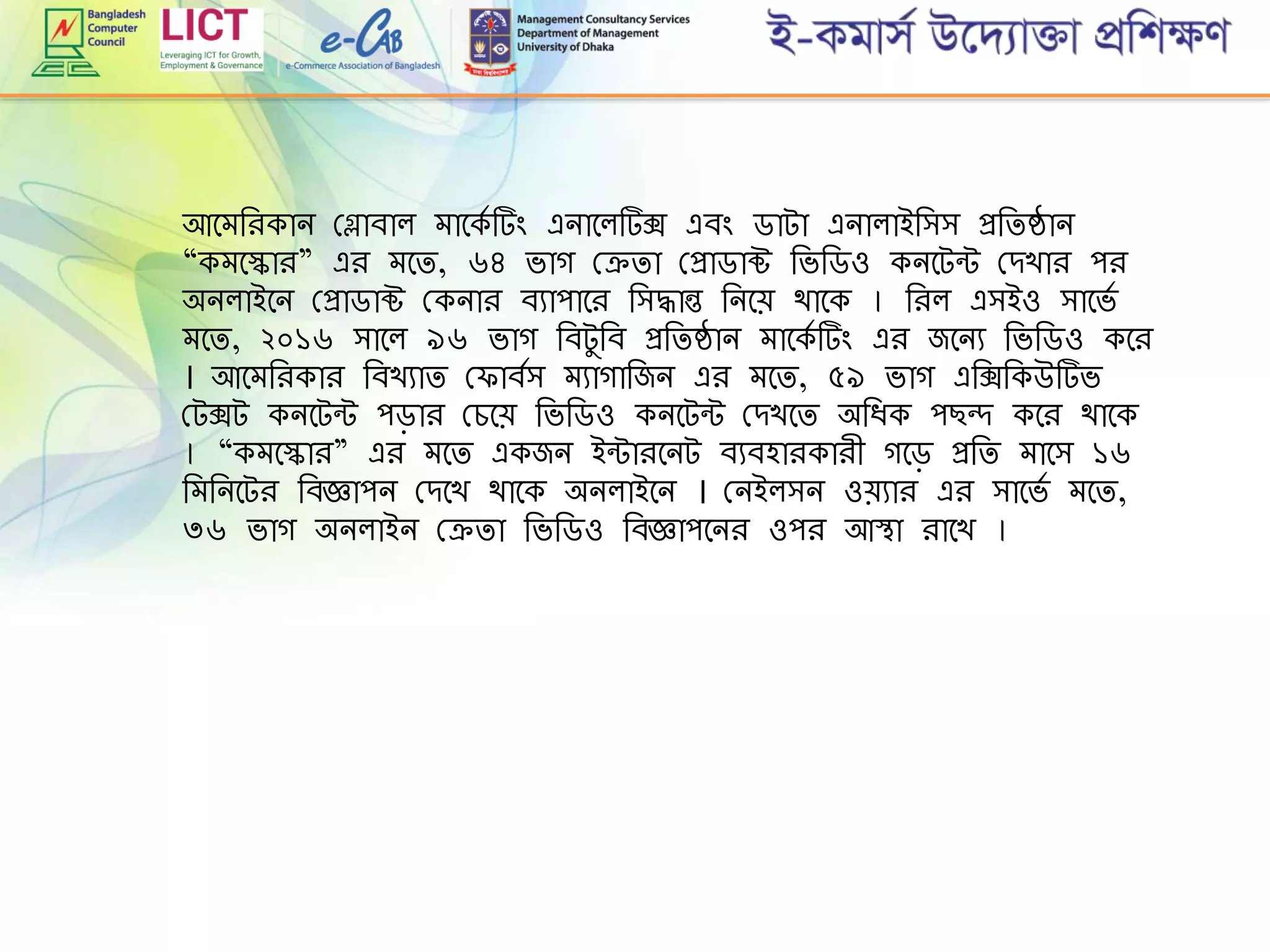 আমেরিকান গ্লাবাল োমকে টিং এনামলটক্স এবিং ডাটা এনালাইরিি প্ররিষ্ঠান
“কেমকাি” এি েমি, ৬৪ ভাগ গ্েিা গ্প্রাডাক্ট রভরডও কনমটন্ট গ্েখাি পি
অনলাইমন গ্প্রাডাক্ট গ্কনাি বযাপামি রিদ্ধান্ত রনমে থামক । রিল এিইও িামভে
েমি, ২০১৬ িামল ৯৬ ভাগ রবটুরব প্ররিষ্ঠান োমকে টিং এি জমনয রভরডও কমি
। আমেরিকাি রবখযাি গ্ াবেি েযাগারজন এি েমি, ৫৯ ভাগ এরক্সরকউটভ
গ্টক্সট কনমটন্ট পড়াি গ্েমে রভরডও কনমটন্ট গ্েখমি অরিক পছন্দ কমি থামক
। “কেমকাি” এি েমি একজন ইন্টািমনট বযবহািকািী গমড় প্ররি োমি ১৬
রেরনমটি রবজ্ঞাপন গ্েমখ থামক অনলাইমন । গ্নইলিন ওেযাি এি িামভে েমি,
৩৬ ভাগ অনলাইন গ্েিা রভরডও রবজ্ঞাপমনি ওপি আস্থা িামখ ।
 