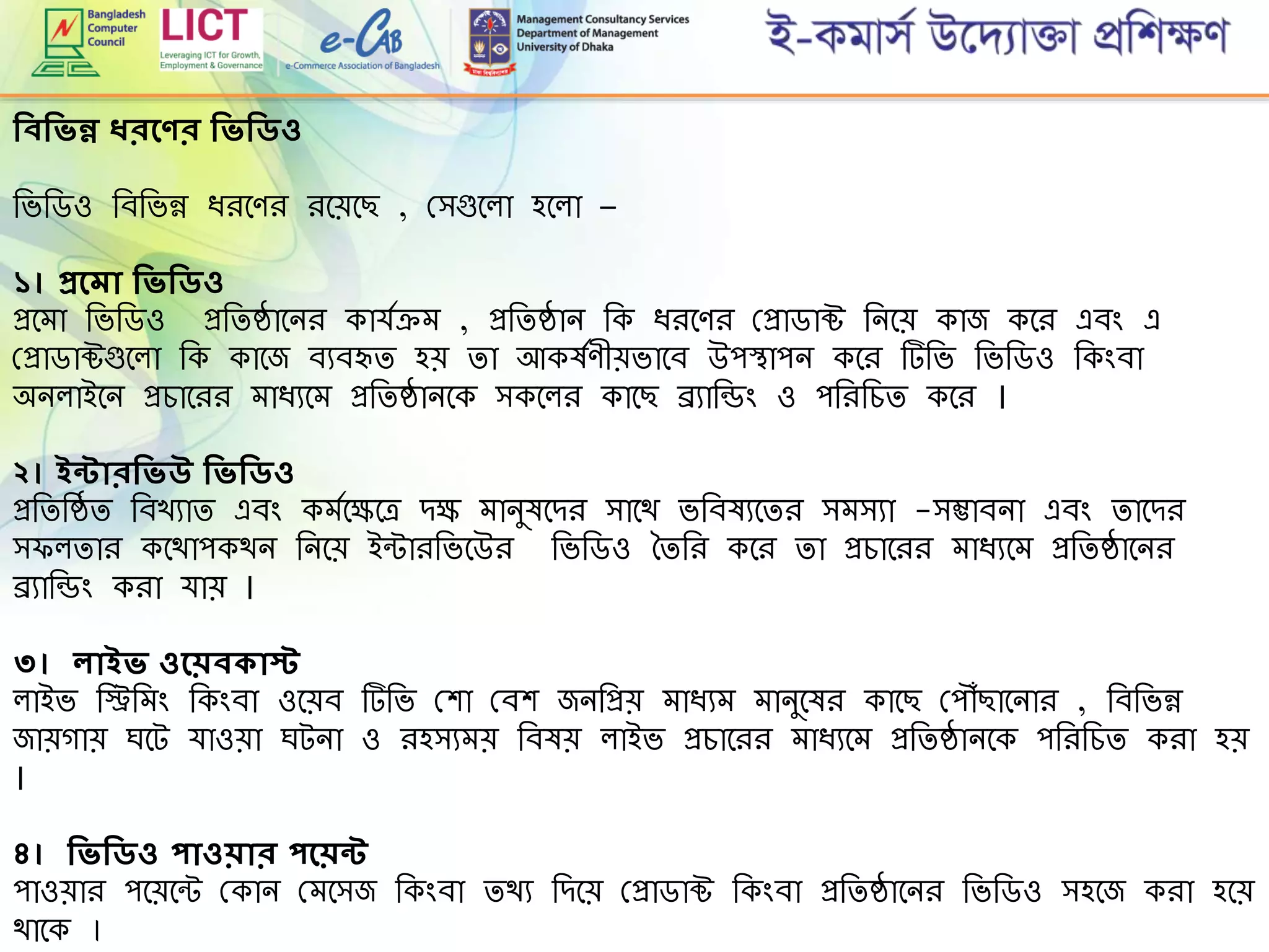 শিবশিিন্ন ধরদ র শিিশিিও
রভরডও রবরভন্ন িিমেি িমেমছ , গ্িগুমলা হমলা –
১। প্রদমা শিিশিিও
প্রমো রভরডও প্ররিষ্ঠামনি কার্েেে , প্ররিষ্ঠান রক িিমেি গ্প্রাডাক্ট রনমে কাজ কমি এবিং এ
গ্প্রাডাক্টগুমলা রক কামজ বযবহৃি হে িা আকষেেীেভামব উপস্থাপন কমি টরভ রভরডও রকিংবা
অনলাইমন প্রোমিি োিযমে প্ররিষ্ঠানমক িকমলি কামছ ব্র্যারডিং ও পরিরেি কমি ।
২। ইন্টারশিিউ শিিশিিও
প্ররিরষ্ঠি রবখযাি এবিং কেেমেমে েে োনুষমেি িামথ ভরবষযমিি িেিযা -িম্ভাবনা এবিং িামেি
ি লিাি কমথাপকথন রনমে ইন্টািরভমউি রভরডও তিরি কমি িা প্রোমিি োিযমে প্ররিষ্ঠামনি
ব্র্যারডিং কিা র্াে ।
৩। লাইি ওদেবকাস্ট
লাইভ রিরেিং রকিংবা ওমেব টরভ গ্শা গ্বশ জনরপ্রে োিযে োনুমষি কামছ গ্প ৌঁছামনাি , রবরভন্ন
জােগাে ঘমট র্াওো ঘটনা ও িহিযেে রবষে লাইভ প্রোমিি োিযমে প্ররিষ্ঠানমক পরিরেি কিা হে
।
৪। শিিশিিও পাওোর পদেন্ট
পাওোি পমেমন্ট গ্কান গ্েমিজ রকিংবা িথয রেমে গ্প্রাডাক্ট রকিংবা প্ররিষ্ঠামনি রভরডও িহমজ কিা হমে
থামক ।
 