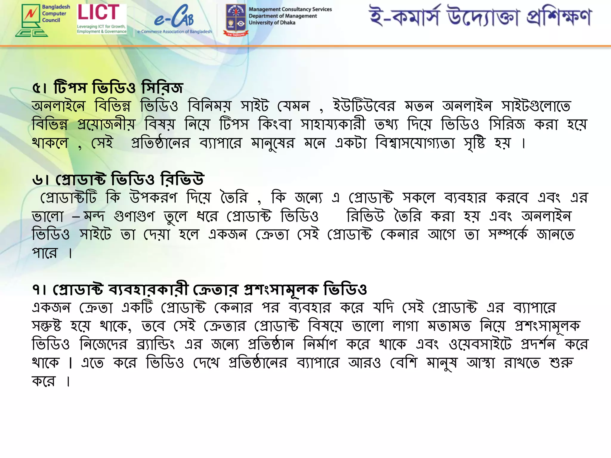 ৫। টিপর্ শিিশিিও শির্শিরজ
অনলাইমন রবরভন্ন রভরডও রবরনেে িাইট গ্র্েন , ইউটউমবি েিন অনলাইন িাইটগুমলামি
রবরভন্ন প্রমোজনীে রবষে রনমে টপি রকিংবা িাহার্যকািী িথয রেমে রভরডও রিরিজ কিা হমে
থাকমল , গ্িই প্ররিষ্ঠামনি বযাপামি োনুমষি েমন একটা রবশ্বািমর্াগযিা ি্রহ হে ।
৬। প্প্রািাক্ট শিিশিিও শিরশিিউ
গ্প্রাডাক্টট রক উপকিে রেমে তিরি , রক জমনয এ গ্প্রাডাক্ট িকমল বযবহাি কিমব এবিং এি
ভামলা – েন্দ গুোগুে িু মল িমি গ্প্রাডাক্ট রভরডও রিরভউ তিরি কিা হে এবিং অনলাইন
রভরডও িাইমট িা গ্েো হমল একজন গ্েিা গ্িই গ্প্রাডাক্ট গ্কনাি আমগ িা িম্পমকে জানমি
পামি ।
৭। প্প্রািাক্ট বযবহারকারী প্েতার প্রকংর্ামূলক শিিশিিও
একজন গ্েিা একট গ্প্রাডাক্ট গ্কনাি পি বযবহাি কমি র্রে গ্িই গ্প্রাডাক্ট এি বযাপামি
িন্তুহ হমে থামক, িমব গ্িই গ্েিাি গ্প্রাডাক্ট রবষমে ভামলা লাগা েিােি রনমে প্রশিংিােূলক
রভরডও রনমজমেি ব্র্যারডিং এি জমনয প্ররিষ্ঠান রনেোে কমি থামক এবিং ওমেবিাইমট প্রেশেন কমি
থামক । এমি কমি রভরডও গ্েমখ প্ররিষ্ঠামনি বযাপামি আিও গ্বরশ োনুষ আস্থা িাখমি শুরু
কমি ।
 