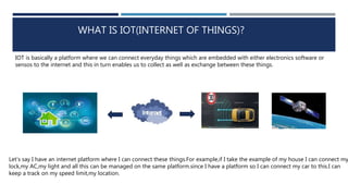 WHAT IS IOT(INTERNET OF THINGS)?
IOT is basically a platform where we can connect everyday things which are embedded with either electronics software or
sensos to the internet and this in turn enables us to collect as well as exchange between these things.
Let’s say I have an internet platform where I can connect these things.For example,if I take the example of my house I can connect my
lock,my AC,my light and all this can be managed on the same platform.since I have a platform so I can connect my car to this.I can
keep a track on my speed limit,my location.
 