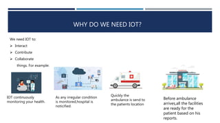 WHY DO WE NEED IOT?
We need IOT to:
 Interact
 Contribute
 Collaborate
things. For example:
IOT continuously
monitoring your health.
As any irregular condition
is monitored,hospital is
noticified.
Quickly the
ambulance is send to
the patients location
Before ambulance
arrives,all the facilities
are ready for the
patient based on his
reports.
 