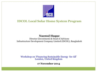 IDCOL Local Solar Home System Program
Nazmul Haque
Director (Investment) & Head of Advisory
Infrastructure Development Company Limited (IDCOL), Bangladesh
Workshop on ‘Financing Sustainable Energy for All’
London, United Kingdom
17 November 2014
 