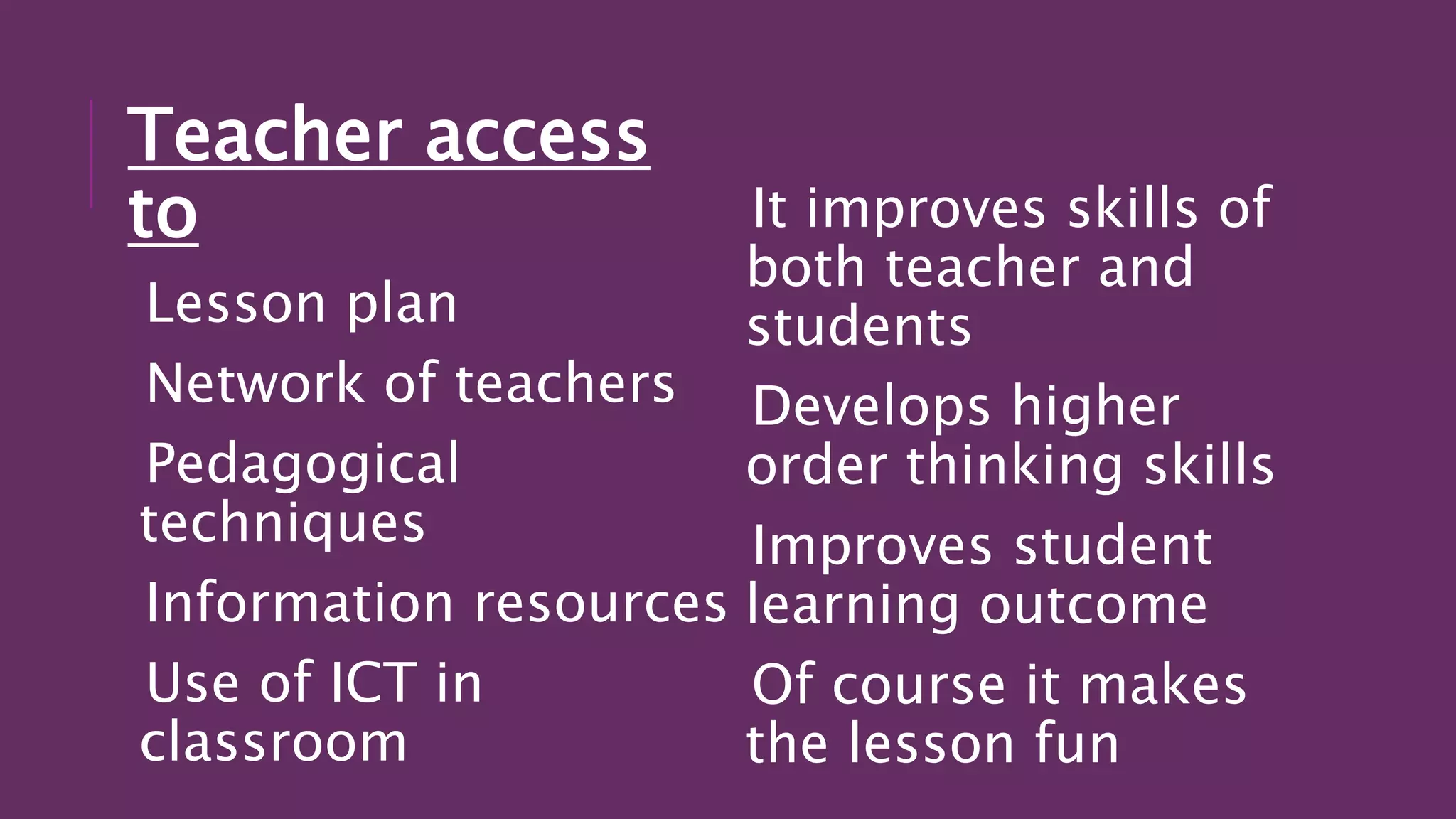 Teacher access
to
Lesson plan
Network of teachers
Pedagogical
techniques
Information resources
Use of ICT in
classroom
It improves skills of
both teacher and
students
Develops higher
order thinking skills
Improves student
learning outcome
Of course it makes
the lesson fun
 
