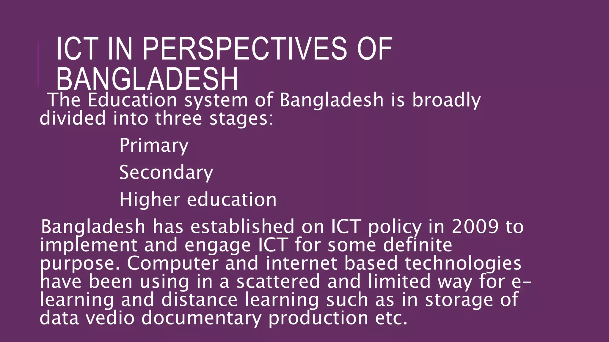 ICT IN PERSPECTIVES OF
BANGLADESH
The Education system of Bangladesh is broadly
divided into three stages:
Primary
Secondary
Higher education
Bangladesh has established on ICT policy in 2009 to
implement and engage ICT for some definite
purpose. Computer and internet based technologies
have been using in a scattered and limited way for e-
learning and distance learning such as in storage of
data vedio documentary production etc.
 