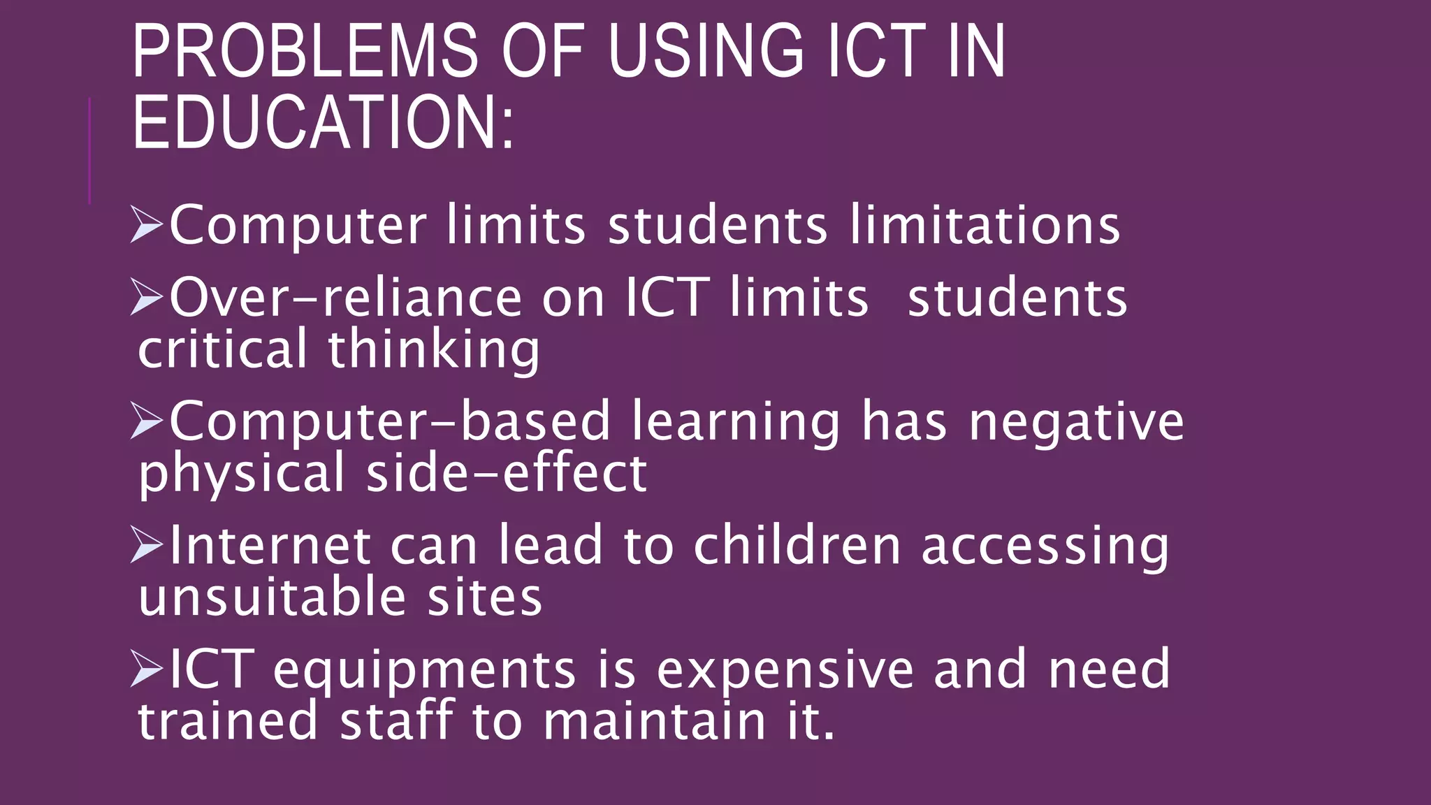 PROBLEMS OF USING ICT IN
EDUCATION:
Computer limits students limitations
Over-reliance on ICT limits students
critical thinking
Computer-based learning has negative
physical side-effect
Internet can lead to children accessing
unsuitable sites
ICT equipments is expensive and need
trained staff to maintain it.
 