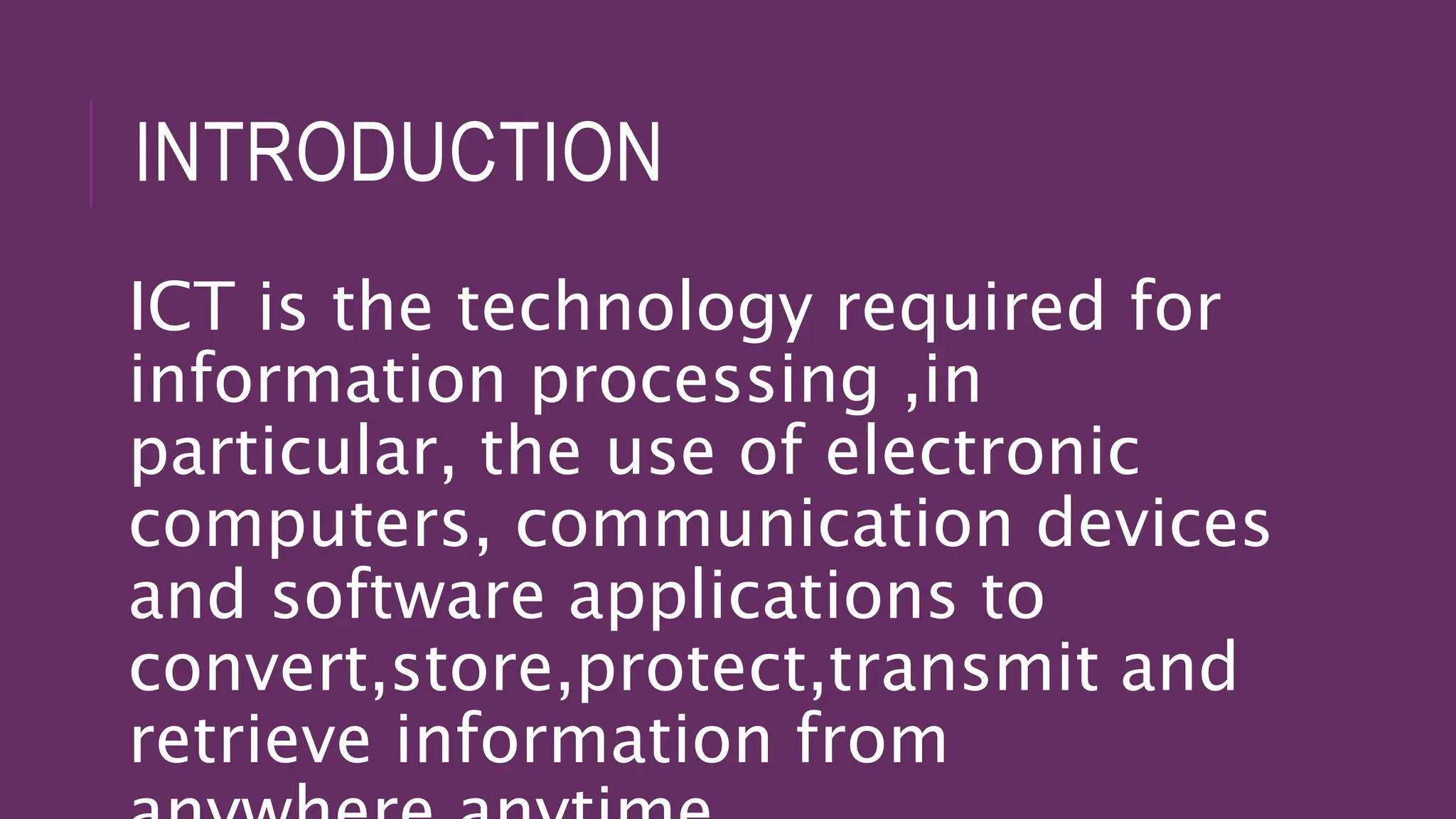 INTRODUCTION
ICT is the technology required for
information processing ,in
particular, the use of electronic
computers, communication devices
and software applications to
convert,store,protect,transmit and
retrieve information from
 