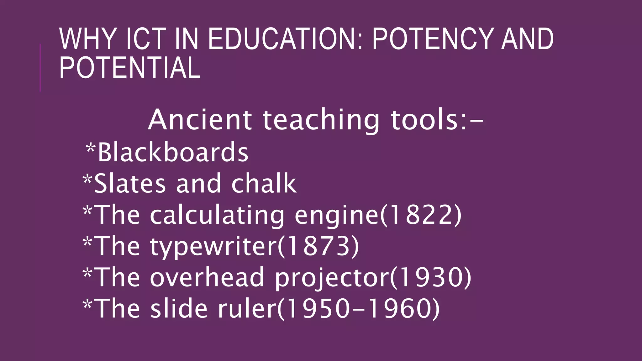 WHY ICT IN EDUCATION: POTENCY AND
POTENTIAL
Ancient teaching tools:-
*Blackboards
*Slates and chalk
*The calculating engine(1822)
*The typewriter(1873)
*The overhead projector(1930)
*The slide ruler(1950-1960)
 