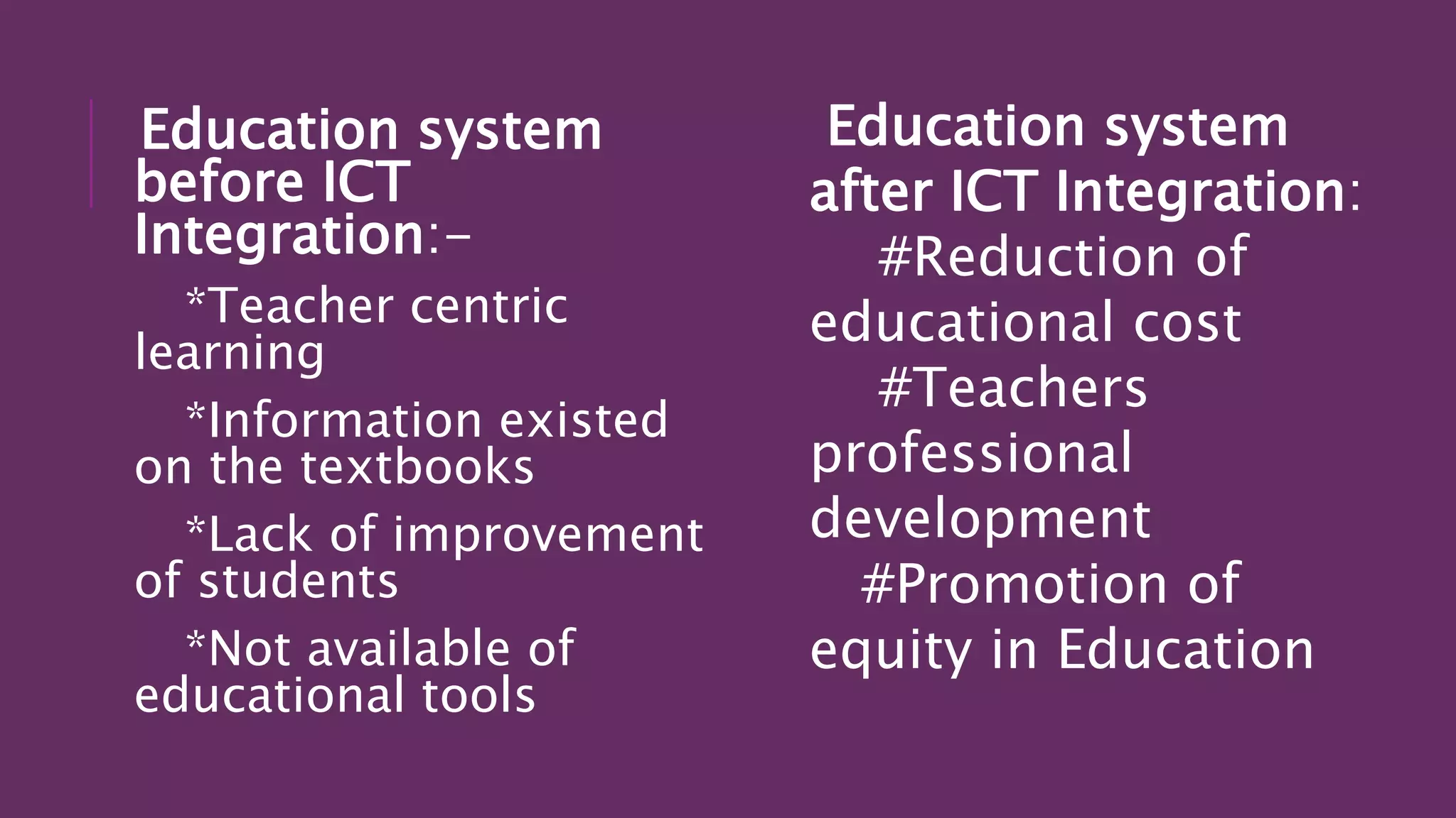 Education system
before ICT
Integration:-
*Teacher centric
learning
*Information existed
on the textbooks
*Lack of improvement
of students
*Not available of
educational tools
Education system
after ICT Integration:
#Reduction of
educational cost
#Teachers
professional
development
#Promotion of
equity in Education
 
