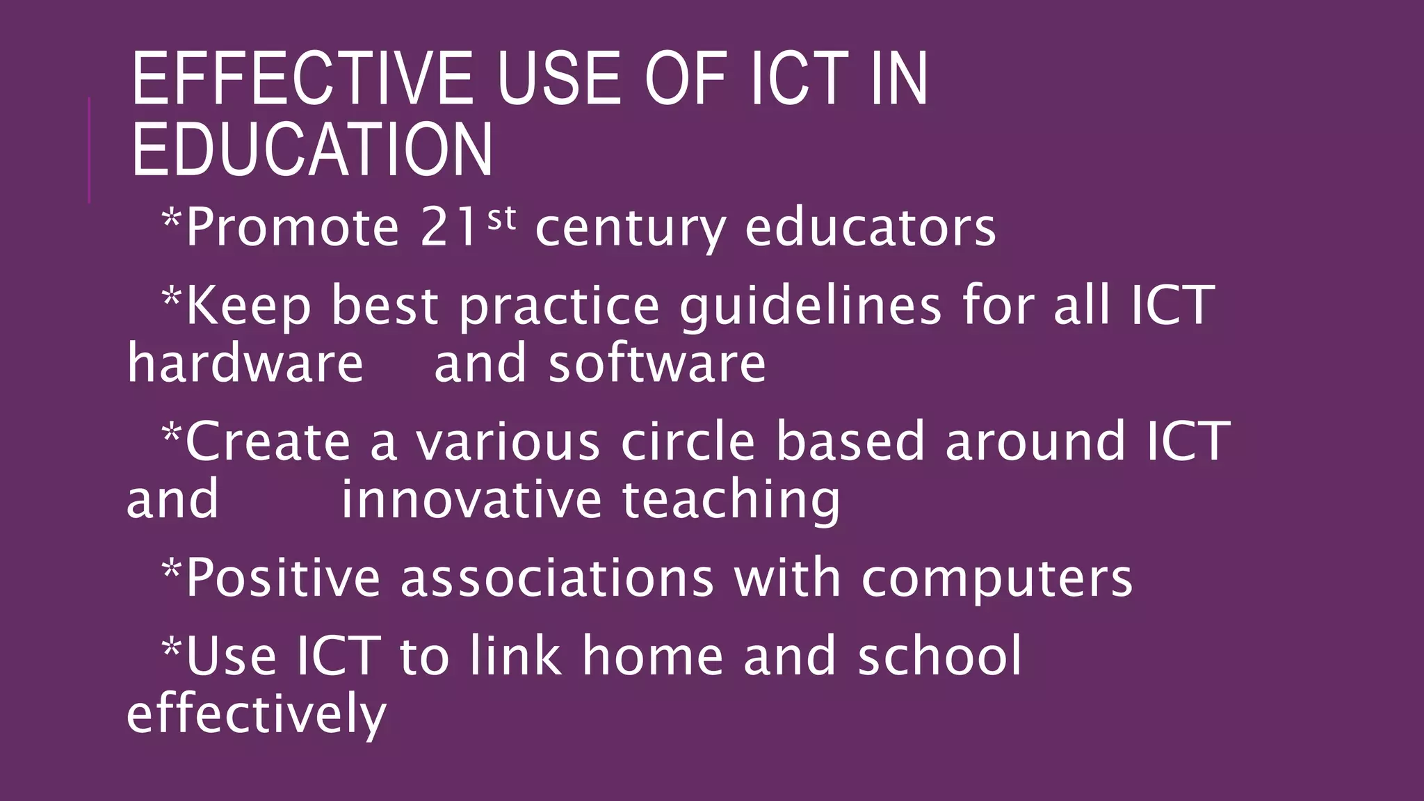 EFFECTIVE USE OF ICT IN
EDUCATION
*Promote 21st century educators
*Keep best practice guidelines for all ICT
hardware and software
*Create a various circle based around ICT
and innovative teaching
*Positive associations with computers
*Use ICT to link home and school
effectively
 
