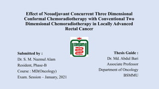 Effect of Neoadjuvant Concurrent Three Dimensional
Conformal Chemoradiotherapy with Conventional Two
Dimensional Chemoradiotherapy in Locally Advanced
Rectal Cancer
Submitted by :
Dr. S. M. Nazmul Alam
Resident, Phase-B
Course : MD(Oncology)
Exam. Session – January, 2021
Thesis Guide :
Dr. Md. Abdul Bari
Associate Professor
Department of Oncology
BSMMU
 