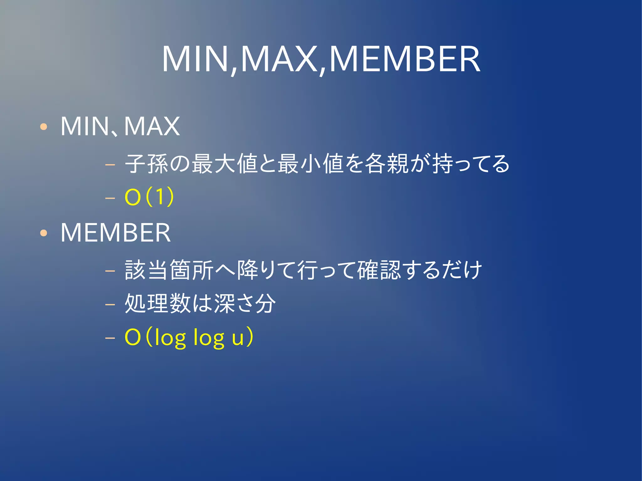 MIN,MAX,MEMBER
●   MIN、MAX
      –   子孫の最大値と最小値を各親が持ってる
      –   O（１）
●   MEMBER
      –   該当箇所へ降りて行って確認するだけ
      –   処理数は深さ分
      –   O（log log u）
 