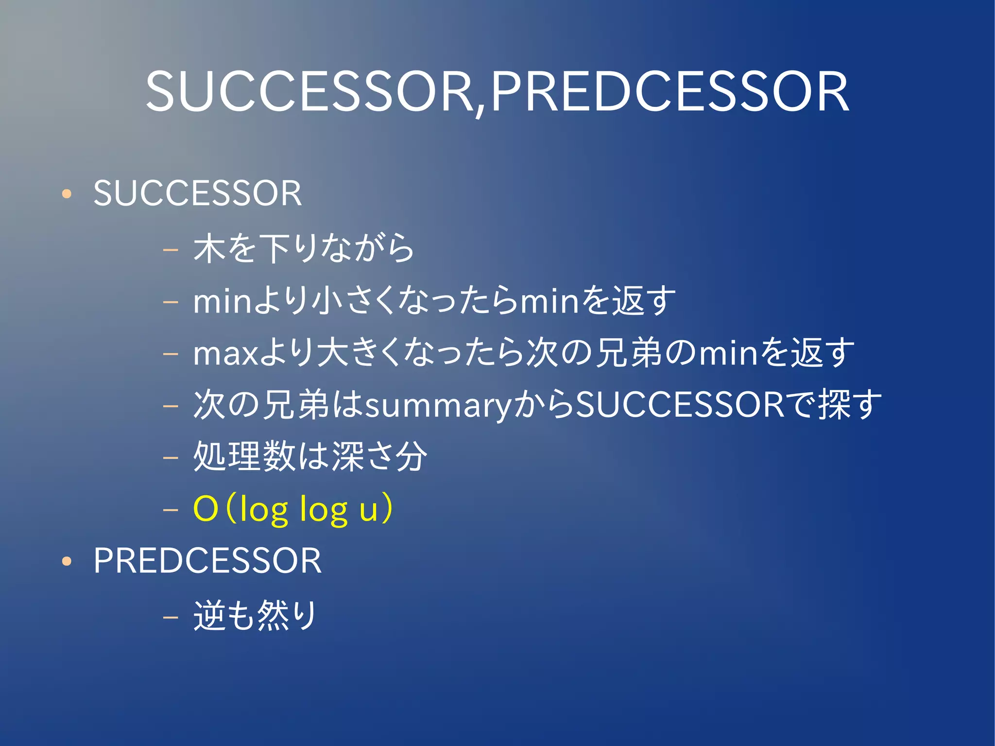 SUCCESSOR,PREDCESSOR
●   SUCCESSOR
       – 木を下りながら
       – minより小さくなったらminを返す
       – maxより大きくなったら次の兄弟のminを返す
       – 次の兄弟はsummaryからSUCCESSORで探す
       – 処理数は深さ分
       – O（log log u）
●   PREDCESSOR
       –   逆も然り
 