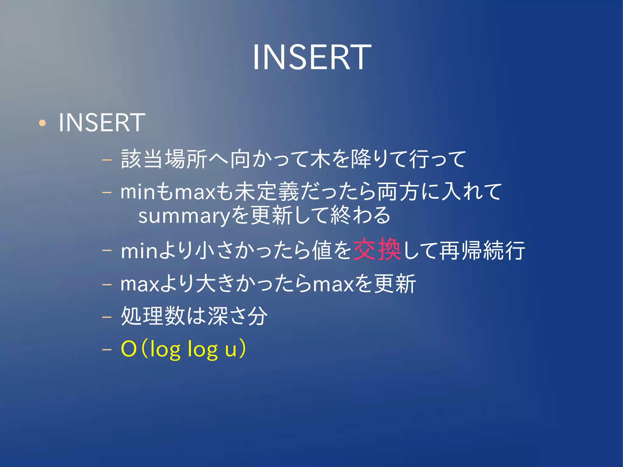 INSERT
●   INSERT
       –   該当場所へ向かって木を降りて行って
       –   ｍinもmaxも未定義だったら両方に入れて
            summaryを更新して終わる
       –   minより小さかったら値を交換して再帰続行
       –   ｍaxより大きかったらmaxを更新
       –   処理数は深さ分
       –   O（log log u）
 