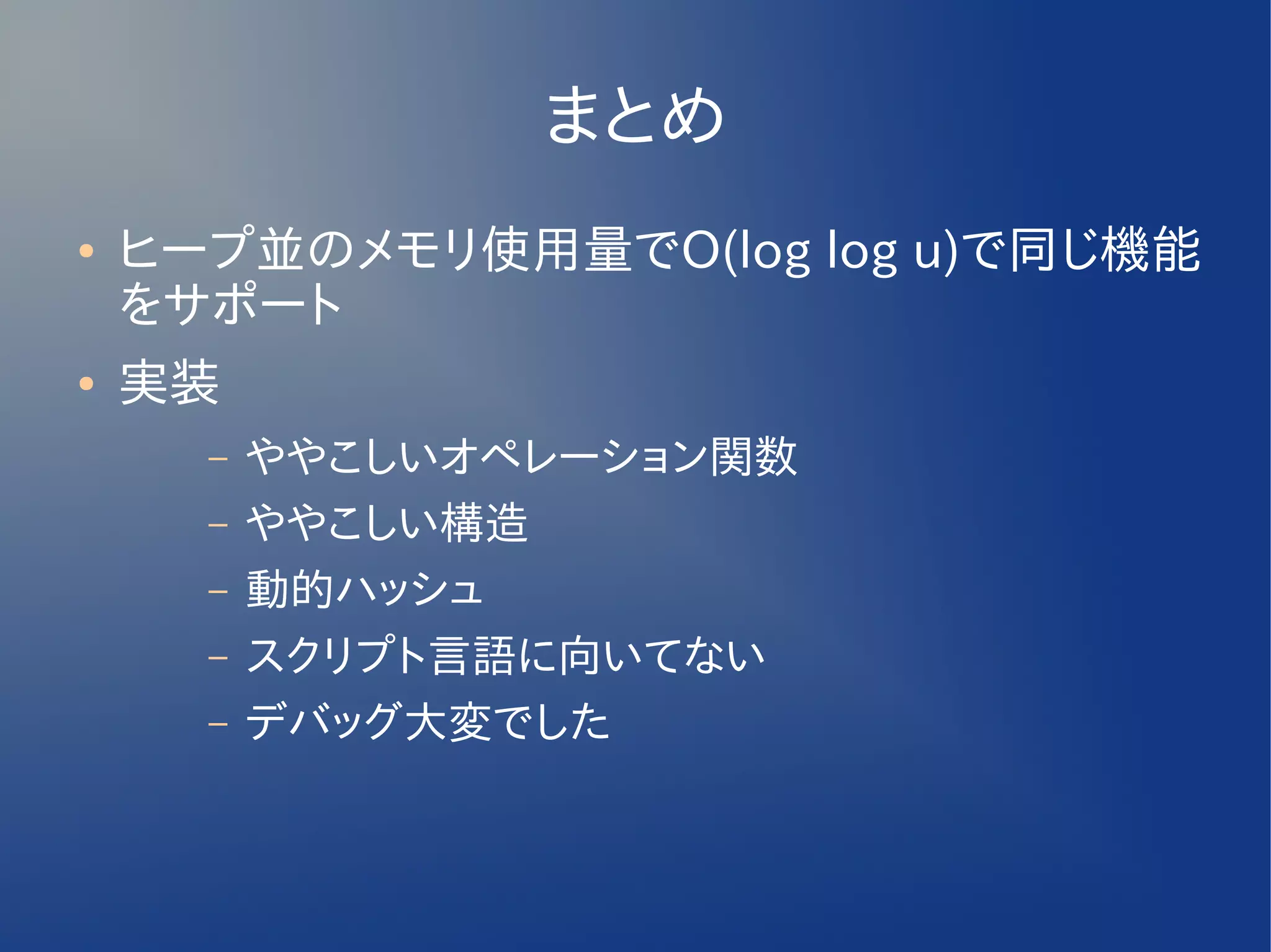 まとめ
●   ヒープ並のメモリ使用量でO(log log u)で同じ機能
    をサポート
●   実装
      –   ややこしいオペレーション関数
      –   ややこしい構造
      –   動的ハッシュ
      –   スクリプト言語に向いてない
      –   デバッグ大変でした
 