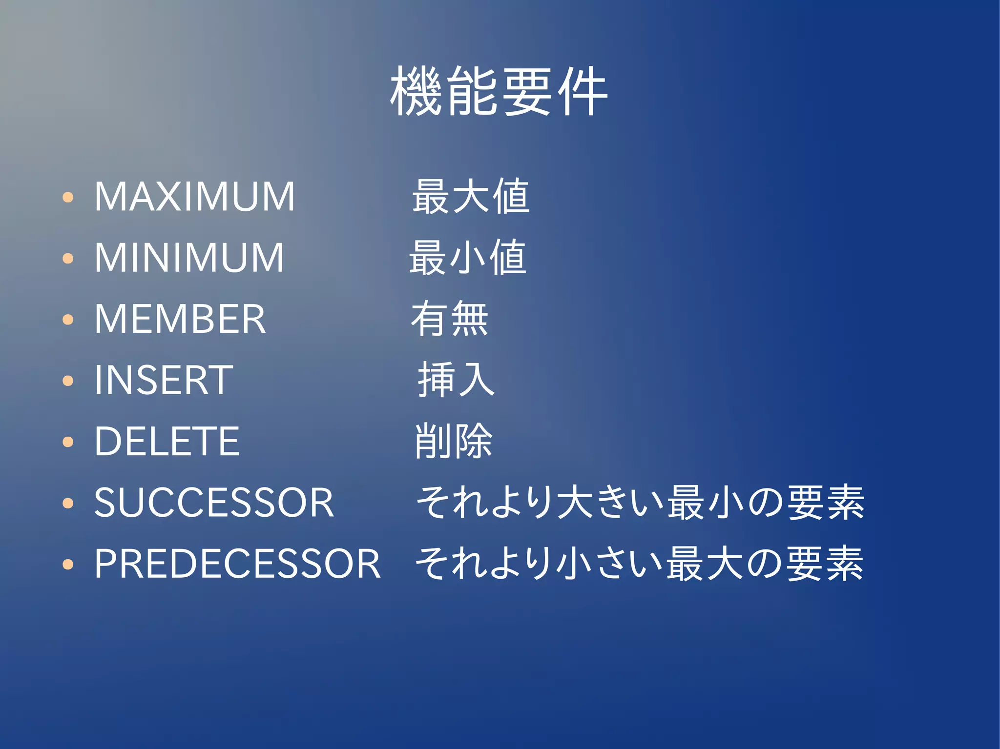 機能要件
●   MAXIMUM　　 最大値
●   MINIMUM　　　最小値
●   MEMBER　　　 有無
●   INSERT　　　　 挿入
●   DELETE　　　　 削除
●   SUCCESSOR　　それより大きい最小の要素
●   PREDECESSOR それより小さい最大の要素
 