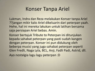 Konser Tanpa Ariel
Lukman, Indra dan Reza melakukan Konser tanpa Ariel
??jangan mikir kalo Ariel dikeluarin dari peterpan yaah.
Hehe, hal ini mereka lakukan untuk latihan bersama
saja persiapan Ariel bebas. Amin.
Konser bertajuk Tribute to Peterpan ini ditunjukan
kepada sahabat peterpan yang pasti sudah kangen
dengan peterpan. Konser ini pun didukung oleh
beberpa musisi yang juga sahabat peterpan seperti
Glen Fredli, Naga Lyla, BCL, Anji, Fadli Padi, Astrid, dll.
Ayo nostalgia lagu lagu peterpan :D
 