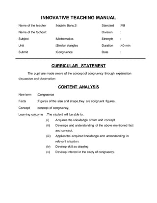 INNOVATIVE TEACHING MANUAL 
Name of the teacher :Nazirin Banu.S Standard :VIII 
Name of the School : Division : 
Subject :Mathematics Strength : 
Unit :Similar triangles Duration :40 min 
Submit :Congruence Date : 
CURRICULAR STATEMENT 
The pupil are made aware of the concept of congruency through explanation 
discussion and observation 
CONTENT ANALYSIS 
New term :Congruence 
Facts :Figures of the size and shape,they are congruent figures. 
Concept :concept of congruency. 
Learning outcome :The student will be able to, 
(i) Acquires the knowledge of fact and concept 
(ii) Develops and understanding of the above mentioned fact 
and concept. 
(iii) Applies the acquired knowledge and understanding in 
relevant situation. 
(iv) Develop skill as drawing 
(v) Develop interest in the study of congruency. 
 