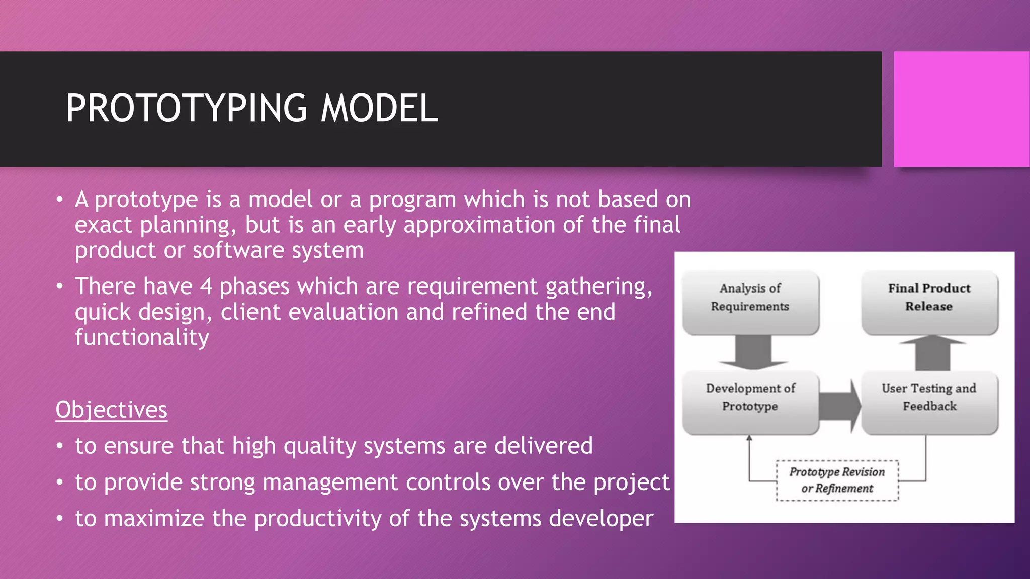 PROTOTYPING MODEL
• A prototype is a model or a program which is not based on
exact planning, but is an early approximation of the final
product or software system
• There have 4 phases which are requirement gathering,
quick design, client evaluation and refined the end
functionality
Objectives
• to ensure that high quality systems are delivered
• to provide strong management controls over the project
• to maximize the productivity of the systems developer
 