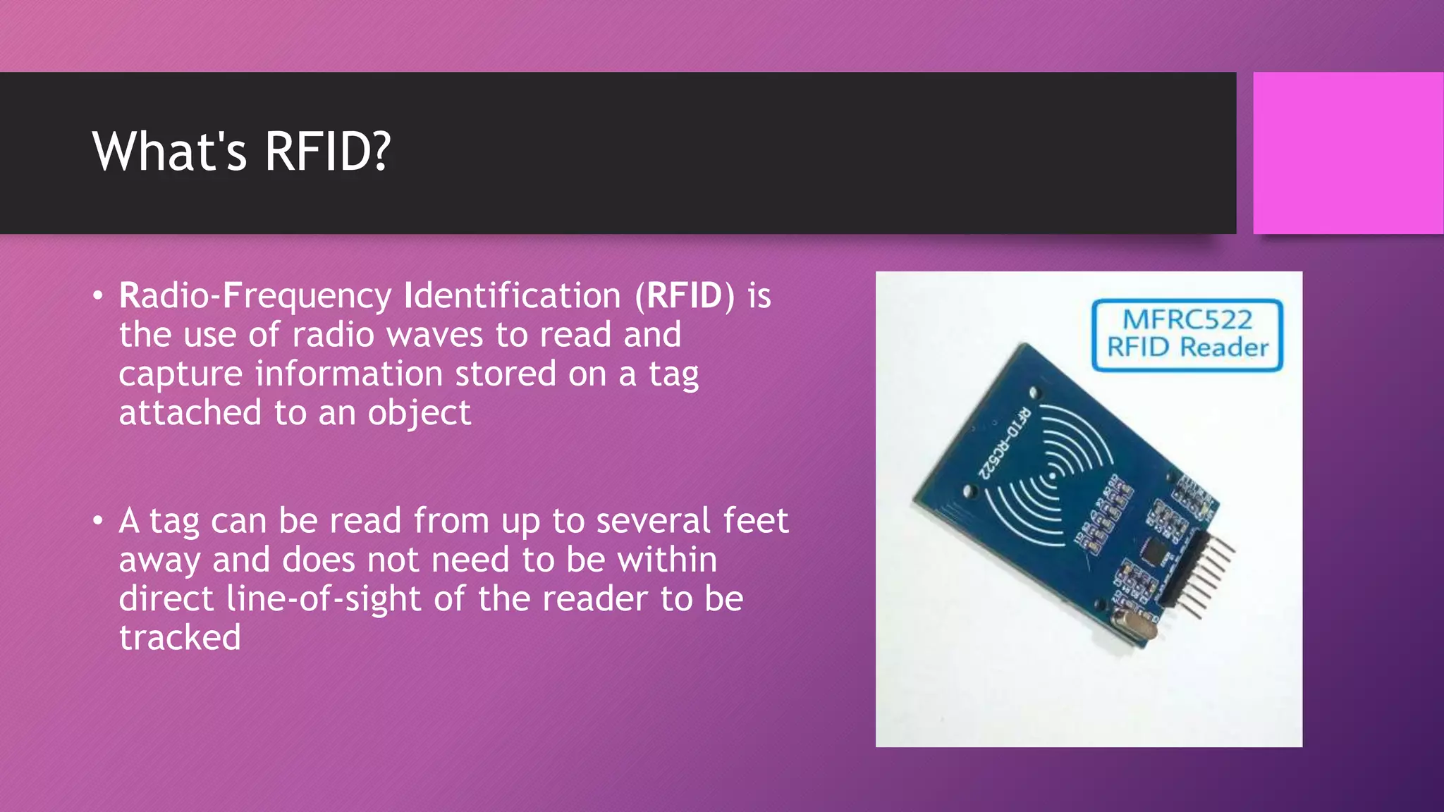 What's RFID?
• Radio-Frequency Identification (RFID) is
the use of radio waves to read and
capture information stored on a tag
attached to an object
• A tag can be read from up to several feet
away and does not need to be within
direct line-of-sight of the reader to be
tracked
 