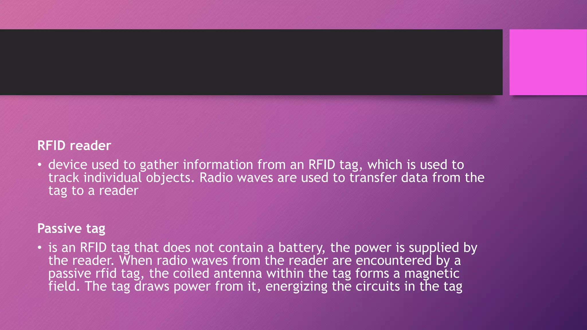 RFID reader
• device used to gather information from an RFID tag, which is used to
track individual objects. Radio waves are used to transfer data from the
tag to a reader
Passive tag
• is an RFID tag that does not contain a battery, the power is supplied by
the reader. When radio waves from the reader are encountered by a
passive rfid tag, the coiled antenna within the tag forms a magnetic
field. The tag draws power from it, energizing the circuits in the tag
 