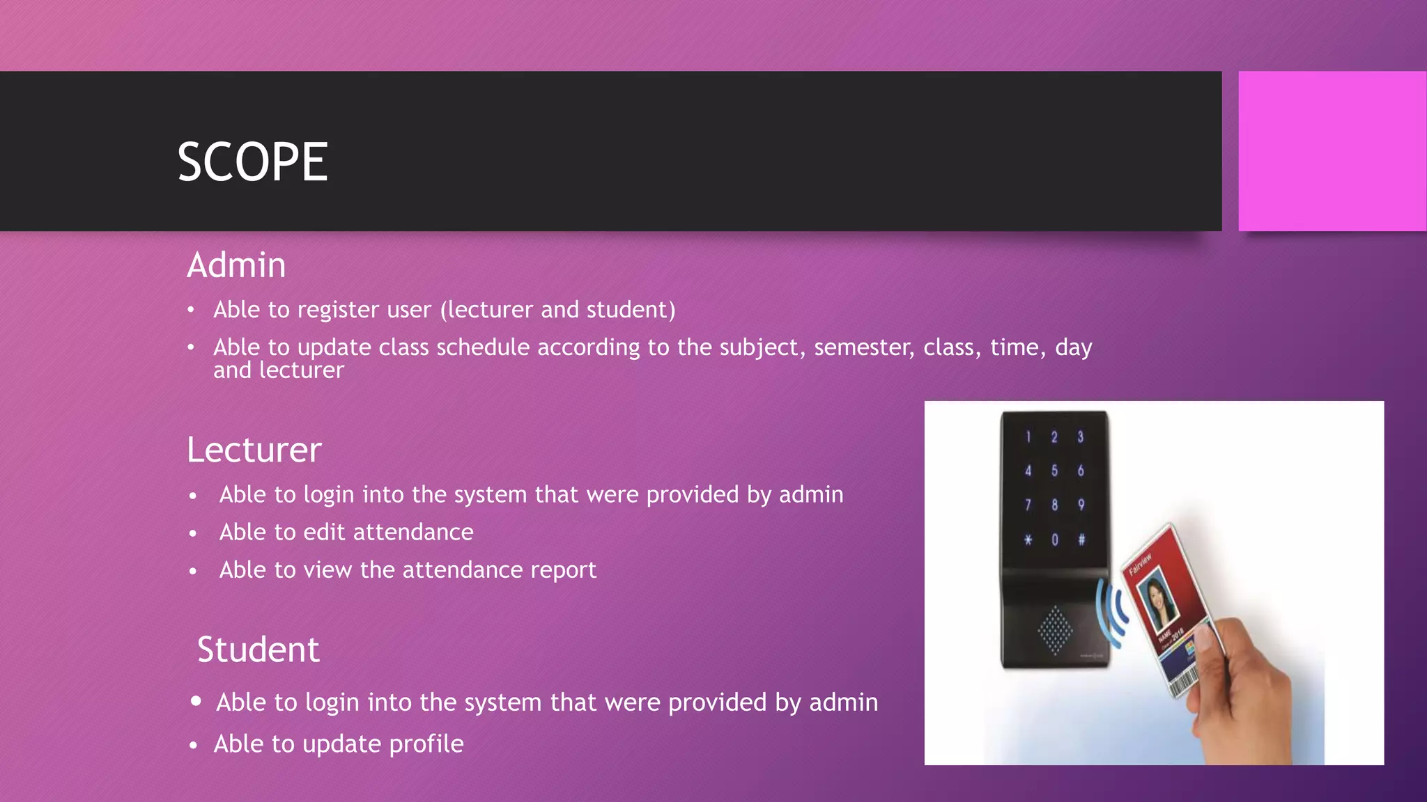SCOPE
Admin
• Able to register user (lecturer and student)
• Able to update class schedule according to the subject, semester, class, time, day
and lecturer
Lecturer
• Able to login into the system that were provided by admin
• Able to edit attendance
• Able to view the attendance report
Student
• Able to login into the system that were provided by admin
• Able to update profile
 