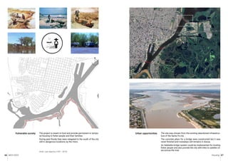 MCH 2023 Housing 67
66
The project is meant to host and provide permanent or tempo-
ral housing to fisher people and their families.
During past floods they were relegated to the south of the city
still in dangerous locations, by the rivers.
Artist: Juan Aparicio (1931 - 2019).
Vulnerable society The site was chosen from the existing abandoned infraestruc-
ture of the Santa Fe city.
The concrete pilars for a bridge were constructed but it was
never finished and nowadays still remains in disuse.
An habitable bridge system could be implemented for hosting
fisher people and also provide the city with links to satelite cit-
ies across the river.
Urban opportunities
N
 