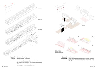 MCH 2023 Housing 71
70
Connection with the city.
Modular structure + circulation.
Street for emergency services, pedestrian and bicycle circula-
tion+ market and cultural activities.
First medical and psicological aids, cultural use and market
place.
Easy to adapt to emergency or cultural use.
System 1:
City link
Public space.
Plazas with different possibilities. Cultural activities, every day
life situations, walks, sports, competitions, playgrounds, skate
park, etc.
System 2:
Housing link
Module structure +
circulation path for
pedestrian/bicycling street.
S1 or S3
insertion
Sections
Fish market
Emergency and vehicular access
Cultural use
Structure
P1
P3
P2
P4
 