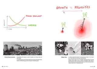 MCH 2023 Housing 81
80
Considering the planet’s current situation, our future may not
look bright.
As buildings grow and cities extend more and more their limits,
nature is decreasing and becoming the valuable good.
Critical future scenario In order to leave the cities it is necessary to drive 1 to 2 hours
but in the future this will grow dramatically.
Nature will be seen as an incredible experience that very few
people will be able to see in person. Probably older genera-
tions will be the ones who talk to the youth about plazas, parks,
natural reserves or camping stories.
Mega-cities
 