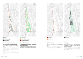 MCH 2023 Urbanism 129
128
80% of the existing buildings are reused.
2 new buildings are added in the south sec-
tor.
The Sorth area is the innovation centre, where
investigations on new construction materials
are done and where people can see these
new discoveries.
The North sector is for the heavy industry pro-
duction.
Preexistences, streets & paths
Plazas
Reused buildings
New buildings
They work as buffers to reduce the noise of
trains in the east side.
In the west they are around industry and hous-
ing and they are accessible by car or walking.
Green infraestructure
Green areas
Cycle & pedestrian paths
Castellana extention
Public transport Housing
The most dense area is along Castellana,
conforming a continous façade with com-
merce in the first floor.
To the east, density is lower and the blocks
are open letting the green areas pass through
the buildings.
Bus lines are extended along the Castellana
axis.
Metro line 4 is extended in order to guarantee
a better connection with South Madrid.
Housing
Bus lines
Metro Line 4
N
 