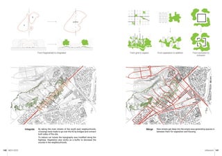 MCH 2023 Urbanism 141
140
By taking the main streets of the south east neigbourhoods,
crossings were made to go over the A5 by bridges and connect
both sides of the site.
To reduce car noises the topography was modified along the
highway. Vegetation also works as a buffer to decrease the
sounds in the neighbourhoods.
Integrate
From fragmented to integrated
New streets get deep into the empty area generating spaces in
between them for vegetation and housing.
Merge
From grid to organic From separation to addition From exclusion to
inclusion
 