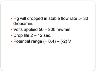  Hg will dropped in stable flow rate 5- 30
drops/min.
 Volts applied 50 – 200 mv/min
 Drop life 2 – 12 sec.
 Potential range (+ 0.4) – (-2) V
 