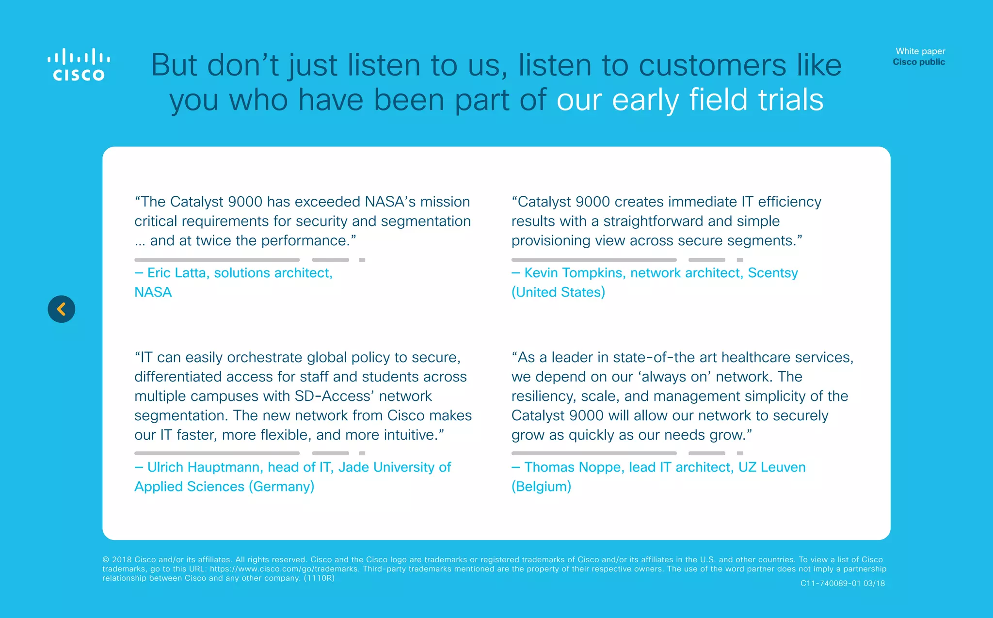 White paper
Cisco public
© 2018 Cisco and/or its affiliates. All rights reserved. Cisco and the Cisco logo are trademarks or registered trademarks of Cisco and/or its affiliates in the U.S. and other countries. To view a list of Cisco
trademarks, go to this URL: https://www.cisco.com/go/trademarks. Third-party trademarks mentioned are the property of their respective owners. The use of the word partner does not imply a partnership
relationship between Cisco and any other company. (1110R)
But don’t just listen to us, listen to customers like
you who have been part of our early field trials
“The Catalyst 9000 has exceeded NASA’s mission
critical requirements for security and segmentation
… and at twice the performance.”
— Eric Latta, solutions architect,
NASA
“IT can easily orchestrate global policy to secure,
differentiated access for staff and students across
multiple campuses with SD-Access’ network
segmentation. The new network from Cisco makes
our IT faster, more flexible, and more intuitive.”
— Ulrich Hauptmann, head of IT, Jade University of
Applied Sciences (Germany)
“Catalyst 9000 creates immediate IT efficiency
results with a straightforward and simple
provisioning view across secure segments.”
— Kevin Tompkins, network architect, Scentsy
(United States)
“As a leader in state-of-the art healthcare services,
we depend on our ‘always on’ network. The
resiliency, scale, and management simplicity of the
Catalyst 9000 will allow our network to securely
grow as quickly as our needs grow.”
— Thomas Noppe, lead IT architect, UZ Leuven
(Belgium)
C11-740089-01 03/18
 