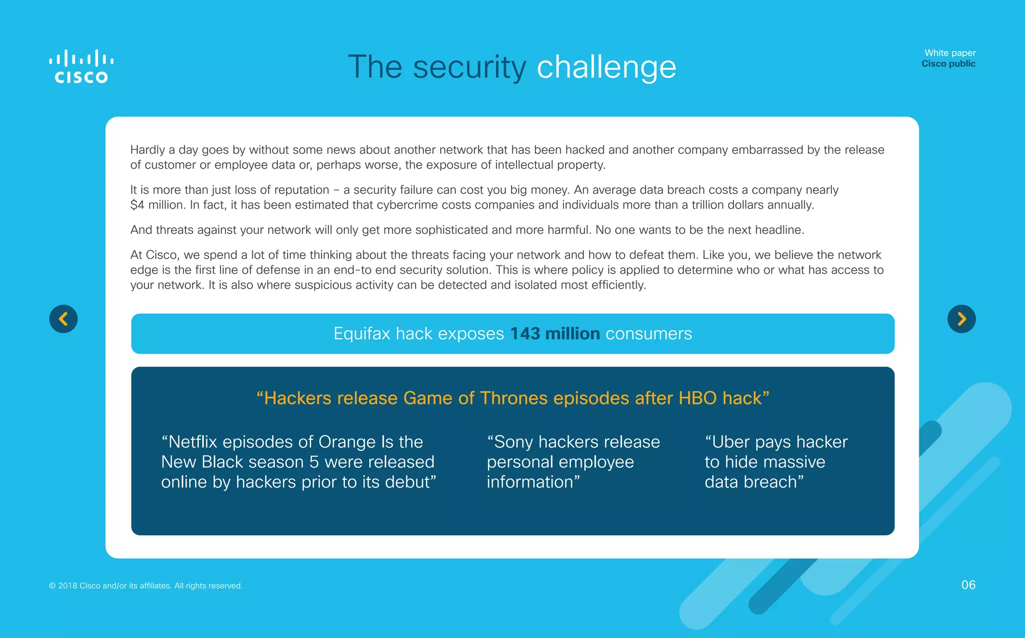 The security challenge
Hardly a day goes by without some news about another network that has been hacked and another company embarrassed by the release
of customer or employee data or, perhaps worse, the exposure of intellectual property.
It is more than just loss of reputation – a security failure can cost you big money. An average data breach costs a company nearly
$4 million. In fact, it has been estimated that cybercrime costs companies and individuals more than a trillion dollars annually.
And threats against your network will only get more sophisticated and more harmful. No one wants to be the next headline.
At Cisco, we spend a lot of time thinking about the threats facing your network and how to defeat them. Like you, we believe the network
edge is the first line of defense in an end-to end security solution. This is where policy is applied to determine who or what has access to
your network. It is also where suspicious activity can be detected and isolated most efficiently.
White paper
Cisco public
© 2018 Cisco and/or its affiliates. All rights reserved.
“Netflix episodes of Orange Is the
New Black season 5 were released
online by hackers prior to its debut”
“Sony hackers release
personal employee
information”
“Uber pays hacker
to hide massive
data breach”
Equifax hack exposes 143 million consumers
“Hackers release Game of Thrones episodes after HBO hack”
06
 