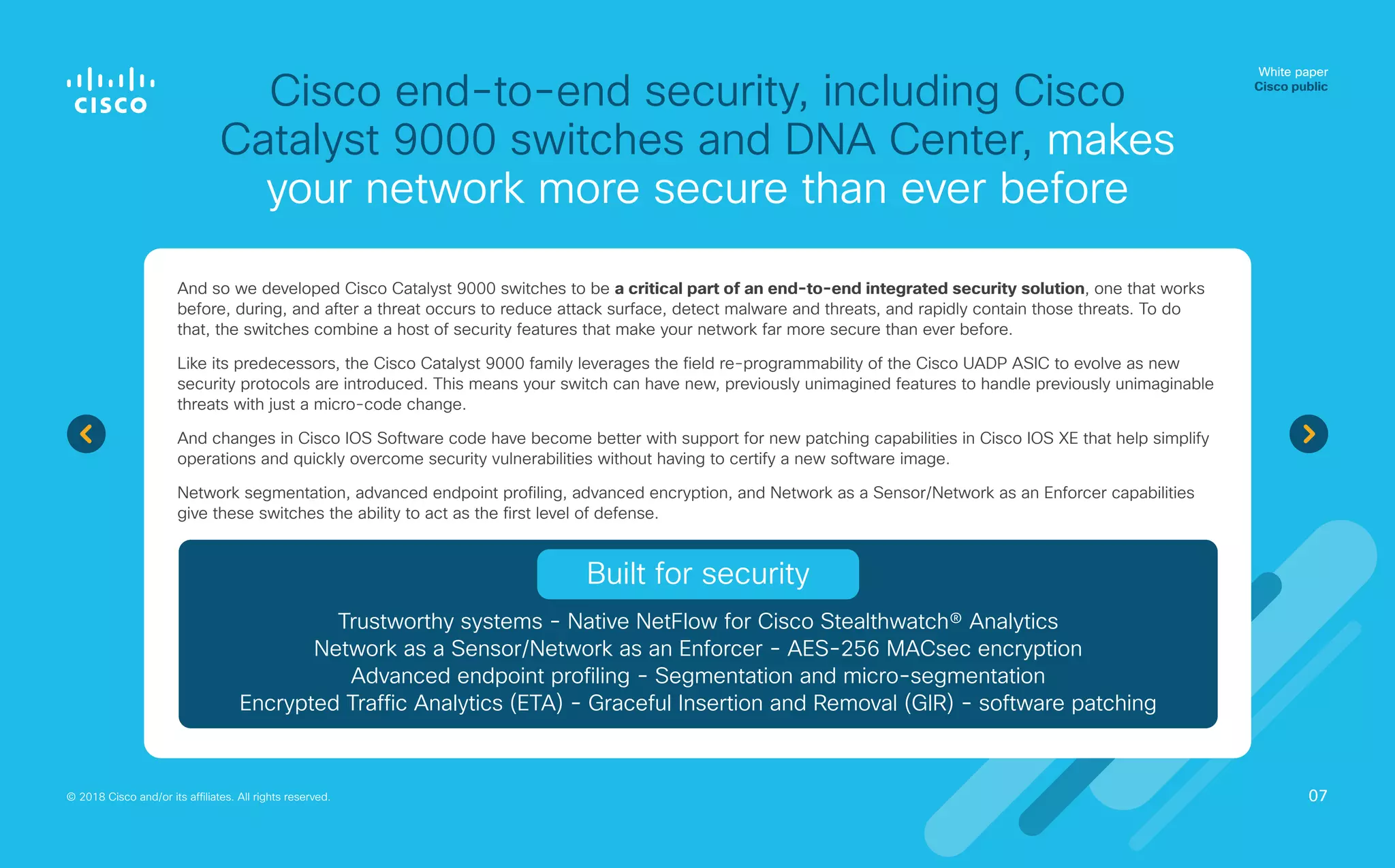 Cisco end-to-end security, including Cisco
Catalyst 9000 switches and DNA Center, makes
your network more secure than ever before
White paper
Cisco public
© 2018 Cisco and/or its affiliates. All rights reserved.
And so we developed Cisco Catalyst 9000 switches to be a critical part of an end-to-end integrated security solution, one that works
before, during, and after a threat occurs to reduce attack surface, detect malware and threats, and rapidly contain those threats. To do
that, the switches combine a host of security features that make your network far more secure than ever before.
Like its predecessors, the Cisco Catalyst 9000 family leverages the field re‑programmability of the Cisco UADP ASIC to evolve as new
security protocols are introduced. This means your switch can have new, previously unimagined features to handle previously unimaginable
threats with just a micro-code change.
And changes in Cisco IOS Software code have become better with support for new patching capabilities in Cisco IOS XE that help simplify
operations and quickly overcome security vulnerabilities without having to certify a new software image.
Network segmentation, advanced endpoint profiling, advanced encryption, and Network as a Sensor/Network as an Enforcer capabilities
give these switches the ability to act as the first level of defense.
07
Trustworthy systems - Native NetFlow for Cisco Stealthwatch® Analytics
Network as a Sensor/Network as an Enforcer - AES‑256 MACsec encryption
Advanced endpoint profiling - Segmentation and micro‑segmentation
Encrypted Traffic Analytics (ETA) - Graceful Insertion and Removal (GIR) - software patching
Built for security
 